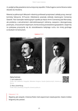 rii, podjęli próbę powołania komunistycznej republiki. Próba Eugena Levine-Nissena także
okazała się nieudana.
Również w północnych Włoszech robotnicy próbowali przejmować zakłady pracy, tworzyć
komitety fabryczne. W Turynie i Mediolanie powstały oddziały rewolucyjne Czerwonej
Gwardii. Fala nastrojów rewolucyjnych opadła po klęsce Armii Czerwonej pod Warszawą,
ale problemy z zatrudnieniem zdemobilizowanych żołnierzy, związane z dezorganizacją
przemysłu, zniszczeniami wojennymi, koniecznością przestawienia gospodarki z wojennej
na pokojową przyczyniły się do ukształtowania kolejnego ruchu nie mniej groźnego
w skutkach niż komunizm.
Galeria 1.1.1
1. 2.
OpisyOpisy ilustrilustracji:acji:
1. Karl Liebknecht
Źródło: Karl Liebknecht, Fotografia, Biblioteka Kongresu Stanów Zjednoczonych, domena pu-
bliczna
2. Róża Luksemburg
Źródło: Róża Luksemburg, Fotografia, domena publiczna
Polecenie 1.1.8
Wyjaśnij, jaki związek z historią Polski mieli wspomniani rewolucjoniści. Stwórz krótkie
biogramy obu postaci.
Skutki I wojny światowej
15
 