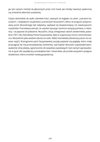 jąc tym samym niechęć do głoszonych przez nich haseł, jak choćby rewolucji społecznej
czy zniesienia własności prywatnej.
Często dochodziło do walki członków Fasci, zwanych ze względu na ubiór „czarnymi ko-
szulami”, z bojówkami socjalistów („czerwonymi koszulami”). Mimo że program propono-
wany przez Mussoliniego był radykalny, wydawał się bezpieczniejszy niż rewolucjonizm
socjalistów. Pracodawcy wierzyli, że uspokoi sytuację i wzmocni pozycję państwa, a robot-
nicy – że poprawi ich położenie. Mussolini, chcąc zintegrować swoich zwolenników, powo-
łał w 1921 roku Narodową Partię Faszystowską. Była to organizacja mocno scentralizowa-
na z Mussolinim jako wodzem (duce) na czele. Wódz miał władzę absolutną („duce ma za-
wsze rację”). W programie partii faszystowskiej zaczęły pojawiać się poglądy, które miały
przyciągnąć do niej przemysłowców, bankierów, czyli kapitał. Mussolini zapowiadał wpro-
wadzenie silnej władzy, ograniczenie roli związków zawodowych i tym samym wprowadze-
nie w życie idei współpracy przedsiębiorców i robotników, ale przede wszystkim podjęcie
działalności, która umożliwi rozwój gospodarczy.
Początki faszyzmu w Niemczech i we Włoszech
159
 