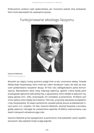 W Mussolinim zarówno część społeczeństwa, jak i monarcha widzieli silną osobowość,
która może doprowadzić do uspokojenia sytuacji.
Funkcjonowanie włoskiego faszyzmu
Giacomo Matteotti
Źródło: domena publiczna
Mussolini po objęciu funkcji premiera podjął kroki w celu umocnienia władzy. Powołał
Wielką Radę Faszystowską, która miała być ciałem doradczym rządu, ale stała się miej-
scem podejmowania wszystkich decyzji. W 1922 roku zdelegalizowano partię komuni-
styczną. Wprowadzono także nową ordynację wyborczą, zgodnie z którą każdej partii
przysługiwało zgłoszenie tylko jednej listy, a ugrupowanie, które zdobyło w wyborach naj-
więcej głosów (min. 25%), otrzymywało 2/3 mandatów w parlamencie. W efekcie tych
zmian wybory, które odbyły się w kwietniu 1924 roku, przyniosły zwycięstwo kandydatom
z listy faszystowskiej. W nowym parlamencie zasiadali jednak jeszcze przedstawiciele in-
nych partii, m.in. socjaliści. Ich lider, Giacomo Matteotti, oskarżył faszystów o oszustwa,
gwałty wyborcze i domagał się unieważnienia wyborów. W efekcie został porwany, a po
dwóch miesiącach odnaleziono jego ciało.
Giacomo Matteotti przed wystąpieniem w parlamencie miał powiedzieć swoim współto-
warzyszom, aby szykowali mowę na jego pogrzeb.
Początki faszyzmu w Niemczech i we Włoszech
161
 