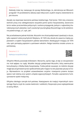 Polecenie 2.1.5
Niekiedy mówi się, nawiązując do sprawy Matteottiego, że „demokracja we Włoszech
przegrała”. Po prześledzeniu dalszej części lekcji oceń, w jakim stopniu stwierdzenie to
jest słuszne.
Zaczęło się stopniowe tworzenie państwa totalitarnego. Pod koniec 1924 roku zniesiono
wolność prasy oraz zdelegalizowano wszystkie partie oprócz faszystowskiej. Zaostrzono
terror wobec przeciwników politycznych, nasilono propagandę. Jednym z najbardziej cha-
rakterystycznych plakatów z tych czasów był rysunek głowy Mussoliniego na tle wielokrot-
nie powtórzonego „si”, czyli „tak”.
Nie prześladowano jednak Kościoła. Mussolini nie chciał podejmować rywalizacji o dusze,
tylko zapewnić sobie przychylność Watykanu. W 1929 roku doszło do zawarcia między pa-
piestwem a rządem faszystowskim paktów laterańskich, likwidujących trwający od 1870
roku spór pomiędzy papieżem a państwem włoskim. Religia katolicka została uznana za
państwową.
Ćwiczenie 2.1.3
Aplikacja na epodreczniki.pl
Oficjalnie Włochy pozostały królestwem. Monarcha, oprócz tego, że był, w rzeczywistości
nie miał wpływu na rządy. Wszelkie decyzje podejmował Mussolini, który ewentualnie
konsultował je z Wielką Radą Faszystowską. Trzeba jednak zauważyć, że niektóre decyzje
mogły być przyjmowane przez społeczeństwo jako mające na celu poprawę sytuacji w kra-
ju. Wprowadzono na przykład ustawodawstwo socjalne: rozwiązania prawne służące
opiece nad rodziną oraz system urlopów wypoczynkowych. Ponadto usprawniono funk-
cjonowanie opieki medycznej.
Oficjalna ideologia szerzyła kult państwa. Nawiązywano do tradycji imperialnych staro-
żytnego Rzymu (czyli do czasów świetności i wielkości). Rozpoczęto prace wykopaliskowe
w stolicy Włoch.
Początki faszyzmu w Niemczech i we Włoszech
162
 