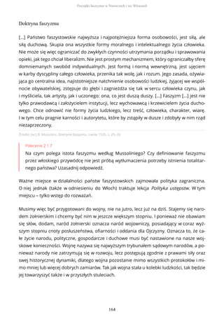 Doktryna faszyzmu
Źródło: [w:] B. Mussolini, Doktryna faszyzmu, Lwów 1935, s. 25–26.
Polecenie 2.1.7
Na czym polega istota faszyzmu według Mussoliniego? Czy definiowanie faszyzmu
przez włoskiego przywódcę nie jest próbą wytłumaczenia potrzeby istnienia totalitar-
nego państwa? Uzasadnij odpowiedź.
Ważne miejsce w działalności państw faszystowskich zajmowała polityka zagraniczna.
O niej jednak (także w odniesieniu do Włoch) traktuje lekcja Polityka ustępstw. W tym
miejscu – tylko wstęp do rozważań.
[…] Państwo faszystowskie najwyższa i najpotężniejsza forma osobowości, jest siłą, ale
siłą duchową. Skupia ona wszystkie formy moralnego i intelektualnego życia człowieka.
Nie może się więc ograniczać do zwykłych czynności utrzymania porządku i sprawowania
opieki, jak tego chciał liberalizm. Nie jest prostym mechanizmem, który ograniczałby sferę
domniemanych swobód indywidualnych. Jest formą i normą wewnętrzną, jest ujęciem
w karby dyscypliny całego człowieka, przenika tak wolę, jak i rozum. Jego zasada, ożywia-
jąca go centralna idea, najistotniejsze natchnienie osobowości ludzkiej, żyjącej we wspól-
nocie obywatelskiej, zstępuje do głębi i zagnieżdża się tak w sercu człowieka czynu, jak
i myśliciela, tak artysty, jak i uczonego: ona, co jest duszą duszy. […] Faszyzm […] jest nie
tylko prawodawcą i założycielem instytucji, lecz wychowawcą i krzewicielem życia ducho-
wego. Chce odnowić nie formy życia ludzkiego, lecz treść, człowieka, charakter, wiarę.
I w tym celu pragnie karności i autorytetu, które by zstąpiły w dusze i zdobyły w nim rząd
niezaprzeczony.
Musimy więc być przygotowani do wojny, nie na jutro, lecz już na dziś. Stajemy się naro-
dem żołnierskim i chcemy być nim w jeszcze większym stopniu. I ponieważ nie obawiam
się słów, dodam, naród żołnierski oznacza naród wojowniczy, posiadający w coraz wyż-
szym stopniu cnoty posłuszeństwa, ofiarności i oddania dla Ojczyzny. Oznacza to, że ca-
łe życie narodu, polityczne, gospodarcze i duchowe musi być nastawione na nasze woj-
skowe konieczności. Wojnę nazywa się najwyższym trybunałem sądowym narodów, a po-
nieważ narody nie zatrzymują się w rozwoju, lecz postępują zgodnie z prawami siły oraz
swej historycznej dynamiki, dlatego wojna pozostanie mimo wszystkich protokołów i mi-
mo mniej lub więcej dobrych zamiarów. Tak jak wojna stała u kolebki ludzkości, tak będzie
jej towarzyszyć także i w przyszłych stuleciach.
Początki faszyzmu w Niemczech i we Włoszech
164
 