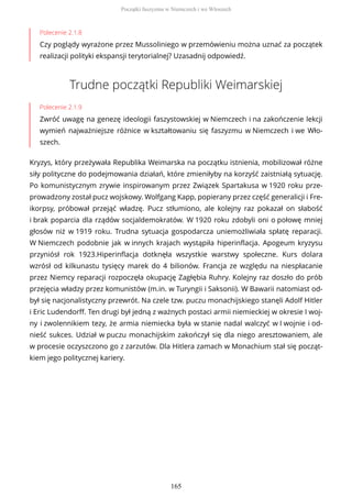 Polecenie 2.1.8
Czy poglądy wyrażone przez Mussoliniego w przemówieniu można uznać za początek
realizacji polityki ekspansji terytorialnej? Uzasadnij odpowiedź.
Trudne początki Republiki Weimarskiej
Polecenie 2.1.9
Zwróć uwagę na genezę ideologii faszystowskiej w Niemczech i na zakończenie lekcji
wymień najważniejsze różnice w kształtowaniu się faszyzmu w Niemczech i we Wło-
szech.
Kryzys, który przeżywała Republika Weimarska na początku istnienia, mobilizował różne
siły polityczne do podejmowania działań, które zmieniłyby na korzyść zaistniałą sytuację.
Po komunistycznym zrywie inspirowanym przez Związek Spartakusa w 1920 roku prze-
prowadzony został pucz wojskowy. Wolfgang Kapp, popierany przez część generalicji i Fre-
ikorpsy, próbował przejąć władzę. Pucz stłumiono, ale kolejny raz pokazał on słabość
i brak poparcia dla rządów socjaldemokratów. W 1920 roku zdobyli oni o połowę mniej
głosów niż w 1919 roku. Trudna sytuacja gospodarcza uniemożliwiała spłatę reparacji.
W Niemczech podobnie jak w innych krajach wystąpiła hiperinflacja. Apogeum kryzysu
przyniósł rok 1923.Hiperinflacja dotknęła wszystkie warstwy społeczne. Kurs dolara
wzrósł od kilkunastu tysięcy marek do 4 bilionów. Francja ze względu na niespłacanie
przez Niemcy reparacji rozpoczęła okupację Zagłębia Ruhry. Kolejny raz doszło do prób
przejęcia władzy przez komunistów (m.in. w Turyngii i Saksonii). W Bawarii natomiast od-
był się nacjonalistyczny przewrót. Na czele tzw. puczu monachijskiego stanęli Adolf Hitler
i Eric Ludendorff. Ten drugi był jedną z ważnych postaci armii niemieckiej w okresie I woj-
ny i zwolennikiem tezy, że armia niemiecka była w stanie nadal walczyć w I wojnie i od-
nieść sukces. Udział w puczu monachijskim zakończył się dla niego aresztowaniem, ale
w procesie oczyszczono go z zarzutów. Dla Hitlera zamach w Monachium stał się począt-
kiem jego politycznej kariery.
Początki faszyzmu w Niemczech i we Włoszech
165
 