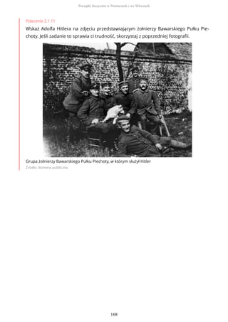 Polecenie 2.1.11
Wskaż Adolfa Hitlera na zdjęciu przedstawiającym żołnierzy Bawarskiego Pułku Pie-
choty. Jeśli zadanie to sprawia ci trudność, skorzystaj z poprzedniej fotografii.
Grupa żołnierzy Bawarskiego Pułku Piechoty, w którym służył Hitler
Źródło: domena publiczna
Początki faszyzmu w Niemczech i we Włoszech
168
 