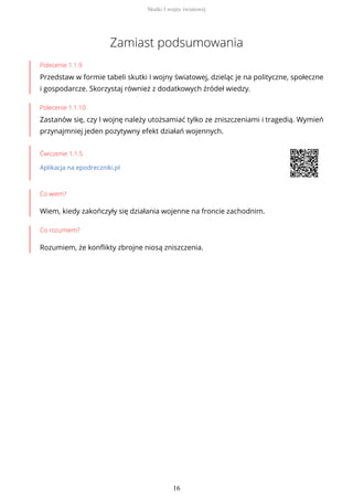 Zamiast podsumowania
Polecenie 1.1.9
Przedstaw w formie tabeli skutki I wojny światowej, dzieląc je na polityczne, społeczne
i gospodarcze. Skorzystaj również z dodatkowych źródeł wiedzy.
Polecenie 1.1.10
Zastanów się, czy I wojnę należy utożsamiać tylko ze zniszczeniami i tragedią. Wymień
przynajmniej jeden pozytywny efekt działań wojennych.
Ćwiczenie 1.1.5
Aplikacja na epodreczniki.pl
Co wiem?
Wiem, kiedy zakończyły się działania wojenne na froncie zachodnim.
Co rozumiem?
Rozumiem, że konflikty zbrojne niosą zniszczenia.
Skutki I wojny światowej
16
 