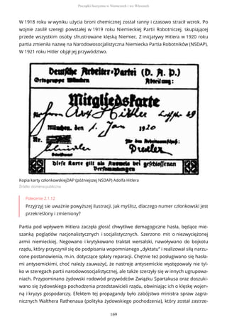 W 1918 roku w wyniku użycia broni chemicznej został ranny i czasowo stracił wzrok. Po
wojnie zasilił szeregi powstałej w 1919 roku Niemieckiej Partii Robotniczej, skupiającej
przede wszystkim osoby sfrustrowane klęską Niemiec. Z inicjatywy Hitlera w 1920 roku
partia zmieniła nazwę na Narodowosocjalistyczna Niemiecka Partia Robotników (NSDAP).
W 1921 roku Hitler objął jej przywództwo.
Kopia karty członkowskiejDAP (późniejszej NSDAP) Adolfa Hitlera
Źródło: domena publiczna
Polecenie 2.1.12
Przyjrzyj sie uważnie powyższej ilustracji. Jak myślisz, dlaczego numer członkowski jest
przekreślony i zmieniony?
Partia pod wpływem Hitlera zaczęła głosić chwytliwe demagogiczne hasła, będące mie-
szanką poglądów nacjonalistycznych i socjalistycznych. Szerzono mit o niezwyciężonej
armii niemieckiej. Negowano i krytykowano traktat wersalski, nawoływano do bojkotu
rządu, który przyczynił się do podpisania wspomnianego „dyktatu” i realizował siłą narzu-
cone postanowienia, m.in. dotyczące spłaty reparacji. Chętnie też posługiwano się hasła-
mi antysemickimi, choć należy zauważyć, że nastroje antysemickie występowały nie tyl-
ko w szeregach partii narodowosocjalistycznej, ale także szerzyły się w innych ugrupowa-
niach. Przypominano żydowski rodowód przywódców Związku Spartakusa oraz doszuki-
wano się żydowskiego pochodzenia przedstawicieli rządu, obwiniając ich o klęskę wojen-
ną i kryzys gospodarczy. Efektem tej propagandy było zabójstwo ministra spraw zagra-
nicznych Walthera Rathenaua (polityka żydowskiego pochodzenia), który został zastrze-
Początki faszyzmu w Niemczech i we Włoszech
169
 