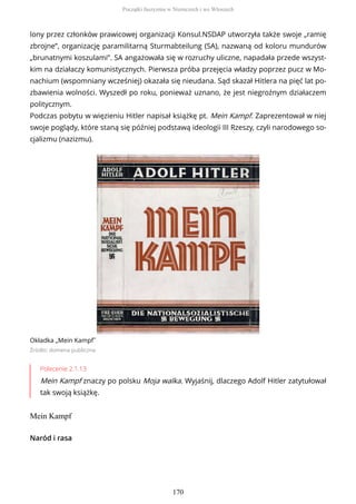 lony przez członków prawicowej organizacji Konsul.NSDAP utworzyła także swoje „ramię
zbrojne”, organizację paramilitarną Sturmabteilung (SA), nazwaną od koloru mundurów
„brunatnymi koszulami”. SA angażowała się w rozruchy uliczne, napadała przede wszyst-
kim na działaczy komunistycznych. Pierwsza próba przejęcia władzy poprzez pucz w Mo-
nachium (wspomniany wcześniej) okazała się nieudana. Sąd skazał Hitlera na pięć lat po-
zbawienia wolności. Wyszedł po roku, ponieważ uznano, że jest niegroźnym działaczem
politycznym.
Podczas pobytu w więzieniu Hitler napisał książkę pt. Mein Kampf. Zaprezentował w niej
swoje poglądy, które staną się później podstawą ideologii III Rzeszy, czyli narodowego so-
cjalizmu (nazizmu).
Okładka „Mein Kampf˝
Źródło: domena publiczna
Polecenie 2.1.13
Mein Kampf znaczy po polsku Moja walka. Wyjaśnij, dlaczego Adolf Hitler zatytułował
tak swoją książkę.
Mein Kampf
Naród i rasa
Początki faszyzmu w Niemczech i we Włoszech
170
 