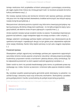 Źródło: Mein Kampf, [w:] A. Hitler, Moja walka, tłum. P. Marszałek, I. Puchalska, Krosno 1992.
Ćwiczenie 2.1.4
Aplikacja na epodreczniki.pl
Istnieje niezliczona ilość przykładów w historii pokazujących z przerażającą szczerością,
jak ciągle aryjska krew miesza się z krwią gorszych ludzi i w rezultacie prowadzi do końca
kultury zachowania rasy [...]
Dla rozwoju wyższej kultury jest konieczne istnienie ludzi wyższej cywilizacji, ponieważ
nikt poza nimi nie mógł stanowić ekwiwalentu środków technicznych, bez których wyższy
rozwój nie był do pomyślenia[…]
Mieszanie krwi i obniżanie poziomu czystości rasy, która temu towarzyszy jest jedyną i wy-
łączną przyczyną, dla której znikają stare cywilizacje – to nie tylko przegranie wojny rujnu-
jącej ludzkość, ale właśnie utrata sił oporu płynących z czystości krwi. […]
Utrata czystości rasowej rujnuje szczęście narodu na zawsze. To powoduje stopniowe po-
grążanie się ludzkości, a jego następstwa nigdy nie zostają usunięte z ciała i umysłu[…].
Dlatego zadaniem narodowego państwa będzie zachowanie rasy i dostosowanie jej do
spełnienia końcowych i największych decyzji na tym globie przez odpowiednie wykształ-
cenie swojej młodzieży. Naród, który będzie pierwszy na tym polu osiągnie zwycięstwo.
[…]
Przestrzeń życiowa
Obowiązkiem polityki zagranicznej narodowego państwa jest zapewnienie optymalnych
warunków istnienia narodu poprzez utrzymanie naturalnej i zdrowej proporcji pomiędzy
liczebnością i przyrostem narodu a rozmiarami i jakością obszaru, który zamieszkują. Tyl-
ko odpowiednia przestrzeń na ziemi zapewni wolność egzystencji narodowi. […]
Żaden naród na ziemi nie posiada kwadratowego jardu terenu na podstawie prawa wy-
wodzącego się z nieba. Granice są tworzone i zmieniane tylko poprzez działanie ludzkie.
[…]
My, narodowi socjaliści powstrzymujemy germański potok skierowany na południe i na
zachód Europy i zwracamy nasze oczy w kierunku wschodnim. Skończyliśmy z przedwo-
jenną polityką kolonii i handlu i przechodzimy do polityki terytorialnej przyszłości.
Początki faszyzmu w Niemczech i we Włoszech
171
 