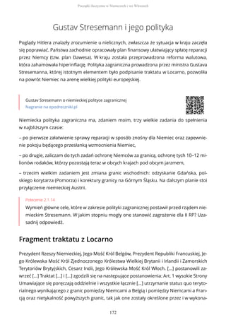 Gustav Stresemann i jego polityka
Poglądy Hitlera znalazły zrozumienie u nielicznych, zwłaszcza że sytuacja w kraju zaczęła
się poprawiać. Państwa zachodnie opracowały plan finansowy ułatwiający spłatę reparacji
przez Niemcy (tzw. plan Dawesa). W kraju została przeprowadzona reforma walutowa,
która zahamowała hiperinflację. Polityka zagraniczna prowadzona przez ministra Gustava
Stresemanna, której istotnym elementem było podpisanie traktatu w Locarno, pozwoliła
na powrót Niemiec na arenę wielkiej polityki europejskiej.
Gustav Stresemann o niemieckiej polityce zagranicznej
Nagranie na epodreczniki.pl
Polecenie 2.1.14
Wymień główne cele, które w zakresie polityki zagranicznej postawił przed rządem nie-
mieckim Stresemann. W jakim stopniu mogły one stanowić zagrożenie dla II RP? Uza-
sadnij odpowiedź.
Fragment traktatu z Locarno
Niemiecka polityka zagraniczna ma, zdaniem moim, trzy wielkie zadania do spełnienia
w najbliższym czasie:
– po pierwsze załatwienie sprawy reparacji w sposób znośny dla Niemiec oraz zapewnie-
nie pokoju będącego przesłanką wzmocnienia Niemiec,
– po drugie, zaliczam do tych zadań ochronę Niemców za granicą, ochronę tych 10–12 mi-
lionów rodaków, którzy pozostają teraz w obcych krajach pod obcym jarzmem,
– trzecim wielkim zadaniem jest zmiana granic wschodnich: odzyskanie Gdańska, pol-
skiego korytarza (Pomorza) i korektury granicy na Górnym Śląsku. Na dalszym planie stoi
przyłączenie niemieckiej Austrii.
Prezydent Rzeszy Niemieckiej, Jego Mość Król Belgów, Prezydent Republiki Francuskiej, Je-
go Królewska Mość Król Zjednoczonego Królestwa Wielkiej Brytanii i Irlandii i Zamorskich
Terytoriów Brytyjskich, Cesarz Indii, Jego Królewska Mość Król Włoch. [...] postanowili za-
wrzeć [...] Traktat [...] i [...] zgodzili się na następujące postanowienia: Art. 1 wysokie Strony
Umawiające się poręczają oddzielnie i wszystkie łącznie [...] utrzymanie status quo teryto-
rialnego wynikającego z granic pomiędzy Niemcami a Belgią i pomiędzy Niemcami a Fran-
cją oraz nietykalność powyższych granic, tak jak one zostały określone przez i w wykona-
Początki faszyzmu w Niemczech i we Włoszech
172
 