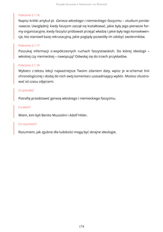 Polecenie 2.1.16
Napisz krótki artykuł pt. Geneza włoskiego i niemieckiego faszyzmu – studium porów-
nawcze. Uwzględnij: kiedy faszyzm zaczął się kształtować, jakie były jego pierwsze for-
my organizacyjne, kiedy faszyści próbowali przejąć władzę i jakie były tego konsekwen-
cje, kto stanowił bazę rekrutacyjną, jakie poglądy pozwoliły im zdobyć zwolenników.
Polecenie 2.1.17
Poszukaj informacji o współczesnych ruchach faszystowskich. Do której ideologii –
włoskiej czy niemieckiej – nawiązują? Odwołaj się do trzech przykładów.
Polecenie 2.1.18
Wybierz z tekstu lekcji najważniejsze Twoim zdaniem daty, wpisz je w schemat linii
chronologicznej i dodaj do nich swój komentarz uzasadniający wybór. Możesz zilustro-
wać oś czasu zdjęciami.
Co potrafię?
Potrafię przedstawić genezę włoskiego i niemieckiego faszyzmu.
Co wiem?
Wiem, kim byli Benito Mussolini i Adolf Hitler.
Co rozumiem?
Rozumiem, jak zgubne dla ludzkości mogą być skrajne ideologie.
Początki faszyzmu w Niemczech i we Włoszech
174
 