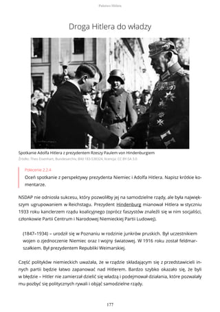 Droga Hitlera do władzy
Spotkanie Adolfa Hitlera z prezydentem Rzeszy Paulem von Hindenburgiem
Źródło: Theo Eisenhart, Bundesarchiv, Bild 183-S38324, licencja: CC BY-SA 3.0
Polecenie 2.2.4
Oceń spotkanie z perspektywy prezydenta Niemiec i Adolfa Hitlera. Napisz krótkie ko-
mentarze.
NSDAP nie odniosła sukcesu, który pozwoliłby jej na samodzielne rządy, ale była najwięk-
szym ugrupowaniem w Reichstagu. Prezydent Hindenburg mianował Hitlera w styczniu
1933 roku kanclerzem rządu koalicyjnego (oprócz faszystów znaleźli się w nim socjaliści,
członkowie Partii Centrum i Narodowej Niemieckiej Partii Ludowej).
(1847–1934) – urodził się w Poznaniu w rodzinie junkrów pruskich. Był uczestnikiem
wojen o zjednoczenie Niemiec oraz I wojny światowej. W 1916 roku został feldmar-
szałkiem. Był prezydentem Republiki Weimarskiej.
Część polityków niemieckich uważała, że w rządzie składającym się z przedstawicieli in-
nych partii będzie łatwo zapanować nad Hitlerem. Bardzo szybko okazało się, że byli
w błędzie – Hitler nie zamierzał dzielić się władzą i podejmował działania, które pozwalały
mu pozbyć się politycznych rywali i objąć samodzielne rządy.
Państwo Hitlera
177
 
