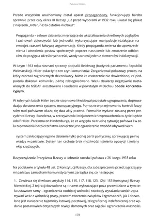 Przede wszystkim uruchomiony został aparat propagandowy, funkcjonujący bardzo
sprawnie przez cały okres III Rzeszy. Już przed wyborami w 1932 roku ukazał się plakat
z napisem „Hitler, nasza ostatnia nadzieja”.
Propaganda – celowe działania zmierzające do ukształtowania określonych poglądów
i zachowań zbiorowości lub jednostki, wykorzystujące manipulację (działające na
emocje), czasami fałszywą argumentację. Kiedy propaganda zmierza do upowszech-
nienia i utrwalenia postaw społecznych poprzez narzucenie lub zmuszenie odbior-
ców do przyjęcia określonych treści, wtedy stanowi jeden z elementów indoktrynacji.
W lutym 1933 roku nieznani sprawcy podpalili Reichstag (budynek parlamentu Republiki
Weimarskiej). Hitler oskarżył o ten czyn komunistów. Zorganizował pokazowy proces, na
który zaprosił zagranicznych dziennikarzy. Mimo że ostatecznie nie dowiedziono, że pod-
palenia dokonali komuniści, partię zdelegalizowano. Wielu działaczy negatywnie nasta-
wionych do NSDAP aresztowano i osadzono w powstałym w Dachau obozie koncentra-
cyjnym.
W kolejnych latach Hitler będzie stopniowo likwidował pozostałe ugrupowania, doprowa-
dzając do stworzenia systemu monopartyjnego. Pomocne w przejmowaniu kontroli faszy-
stów nad państwem okażą się dwa akty prawne. Formalnie wydane zostaną przez pre-
zydenta Rzeszy i kanclerza, w rzeczywistości inicjatorem ich wprowadzenia w życie będzie
Adolf Hitler. Przekona on Hindenburga, że ze względu na trudną sytuację państwa i w ce-
lu zapewnienia bezpieczeństwa konieczne jest ograniczenie swobód obywatelskich.
system zakładający legalne działanie tylko jednej partii politycznej, sprawującej pełnię
władzy w państwie. System ten cechuje brak możliwości istnienia opozycji i zmiany
ekip rządzących.
Rozporządzenie Prezydenta Rzeszy o ochronie narodu i państwa z 28 lutego 1933 roku
Na podstawie artykułu 48 ust. 2 Konstytucji Rzeszy, dla zabezpieczenia przed zagrażający-
mi państwu zamachami komunistycznymi, zarządza się, co następuje:
1. Zawiesza się chwilowo artykuły 114, 115, 117, 118, 123, 124 i 153 Konstytucji Rzeszy
Niemieckiej. Z tej racji dozwolone są – nawet wykraczające poza przewidziane w tym ce-
lu ustawowe ramy – ograniczenia osobistej wolności, swobody wyrażania swoich zapa-
trywań wraz z wolnością prasy, prawem tworzenia związków i zgromadzeń, jak i dozwo-
lone jest naruszenie tajemnicy listowej, pocztowej, telegraficznej i telefonicznej oraz wy-
danie postanowień dotyczących rewizji domowych oraz zajęcia i ograniczenia własności.
Państwo Hitlera
178
 
