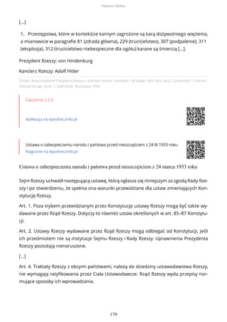 Źródło: Rozporządzenie Prezydenta Rzeszy o ochronie narodu i państwa z 28 lutego 1933 roku, [w:] J. Carpentier, F. Lebrun,
Historia Europy, tłum. T. Szafrański, Warszawa 1994.
Ćwiczenie 2.2.3
Aplikacja na epodreczniki.pl
Ustawa o zabezpieczeniu narodu i państwa przed nieszczęściem z 24 III 1933 roku
Nagranie na epodreczniki.pl
Ustawa o zabezpieczeniu narodu i państwa przed nieszczęściem z 24 marca 1933 roku
[...]
1. Przestępstwa, które w kontekście karnym zagrożone są karą dożywotniego więzienia,
a mianowicie w paragrafie 81 (zdrada główna), 229 (trucicielstwo), 307 (podpalenie), 311
(eksplozja), 312 (trucicielstwo niebezpieczne dla ogółu) karane są śmiercią […].
Prezydent Rzeszy: von Hindenburg
Kanclerz Rzeszy: Adolf Hitler
Sejm Rzeszy uchwalił następującą ustawę, którą ogłasza się niniejszym za zgodą Rady Rze-
szy i po stwierdzeniu, że spełnia ona warunki przewidziane dla ustaw zmieniających Kon-
stytucję Rzeszy.
Art. 1. Poza trybem przewidzianym przez Konstytucję ustawy Rzeszy mogą być także wy-
dawane przez Rząd Rzeszy. Dotyczy to również ustaw określonych w art. 85–87 Konstytu-
cji.
Art. 2. Ustawy Rzeszy wydawane przez Rząd Rzeszy mogą odbiegać od Konstytucji, jeśli
ich przedmiotem nie są instytucje Sejmu Rzeszy i Rady Rzeszy. Uprawnienia Prezydenta
Rzeszy pozostają nienaruszone.
[...]
Art. 4. Traktaty Rzeszy z obcymi państwami, należą do dziedziny ustawodawstwa Rzeszy,
nie wymagają ratyfikowania przez Ciała Ustawodawcze. Rząd Rzeszy wyda przepisy nor-
mujące sposoby ich wprowadzania.
Państwo Hitlera
179
 