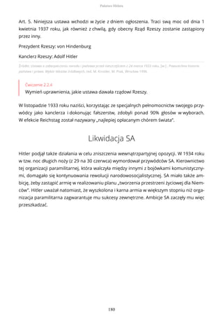 Źródło: Ustawa o zabezpieczeniu narodu i państwa przed nieszczęściem z 24 marca 1933 roku, [w:] , Powszechna historia
państwa i prawa. Wybór tekstów źródłowych, red. M. Kinstler, M. Ptak, Wrocław 1996.
Ćwiczenie 2.2.4
Wymień uprawnienia, jakie ustawa dawała rządowi Rzeszy.
W listopadzie 1933 roku naziści, korzystając ze specjalnych pełnomocnictw swojego przy-
wódcy jako kanclerza i dokonując fałszerstw, zdobyli ponad 90% głosów w wyborach.
W efekcie Reichstag został nazywany „najlepiej opłacanym chórem świata”.
Likwidacja SA
Hitler podjął także działania w celu zniszczenia wewnątrzpartyjnej opozycji. W 1934 roku
w tzw. noc długich noży (z 29 na 30 czerwca) wymordował przywódców SA. Kierownictwo
tej organizacji paramilitarnej, która walczyła między innymi z bojówkami komunistyczny-
mi, domagało się kontynuowania rewolucji narodowosocjalistycznej. SA miało także am-
bicję, żeby zastąpić armię w realizowaniu planu „tworzenia przestrzeni życiowej dla Niem-
ców”. Hitler uważał natomiast, że wyszkolona i karna armia w większym stopniu niż orga-
nizacja paramilitarna zagwarantuje mu sukcesy zewnętrzne. Ambicje SA zaczęły mu więc
przeszkadzać.
Art. 5. Niniejsza ustawa wchodzi w życie z dniem ogłoszenia. Traci swą moc od dnia 1
kwietnia 1937 roku, jak również z chwilą, gdy obecny Rząd Rzeszy zostanie zastąpiony
przez inny.
Prezydent Rzeszy: von Hindenburg
Kanclerz Rzeszy: Adolf Hitler
Państwo Hitlera
180
 