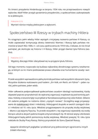 Po śmierci prezydenta Hindenburga w sierpniu 1934 roku nie przeprowadzono nowych
wyborów. Adolf Hitler przejął uprawnienia prezydenckie, a społeczeństwo zaakceptowało
to w plebiscycie.
Polecenie 2.2.6
Wymień różnice między plebiscytem a wyborami.
Społeczeństwo III Rzeszy w trybach machiny Hitlera
Po osiągnięciu pełni władzy Hitler wystąpił z inicjatywą nazwania państwa III Rzeszą, co
miało zapowiadać kontynuację okresu świetności Niemiec: I Rzeszą było państwo nie-
mieckie w latach 962–1806, II – od czasu zjednoczenia do 1918 roku. Ciekawe, że nie chciał
pamiętać, jak skończyła się historia I i II Rzeszy. Hitler przyjął również tytuł Führera (wo-
dza).
Polecenie 2.2.7
Wyjaśnij, dlaczego Hitler zdecydował się na przyjęcie tytułu Führera.
Od tego momentu rozpoczęła się budowa najbardziej zbrodniczego systemu totalitarne-
go, w którym za nic miano podstawowe prawa człowieka oraz humanitarne zasady i war-
tości.
Przede wszystkim wprowadzono pełną kontrolę państwa nad wszystkimi obszarami życia.
Wszystkie działania realizowano pod hasłem: „Ein Volk, ein Reich, ein Führer” – jeden na-
ród, jedno państwo, jeden wódz.
Hitler całkowicie podporządkował społeczeństwo zasadom ideologii nazistowskiej. Każdy
obywatel poprzez przynależność do wybranej organizacji znajdował się pod kontrolą pań-
stwa. Kobiety zrzeszone były na przykład w Narodowosocjalistycznej Lidze Kobiet. Główne
ich zadanie polegało na rodzeniu dzieci „czystych rasowo”. Szczególną wagę przywiązy-
wano do indoktrynacji dzieci i młodzieży. Hitlerjugend skupiało w swoich szeregach dzie-
ci i młodzież od 10. roku życia. Młodzież przygotowywano do przyszłej służby wojskowej
– dbano o jej tężyznę fizyczną. To przede wszystkim z tej organizacji wywodziły się osoby
biorące udział w akcjach palenia książek antynarodowych itp. W okresie wojny członkowie
Hitlerjugend będą pełnili pomocniczą służbę wojskową. Młodzież powyżej 18. roku życia
należała do Służby Pracy Rzeszy. Rolnicy przynależeli do Stanu Żywicieli Rzeszy.
wpajanie określonych poglądów i przekonań przy jednoczesnym ograniczeniu innych
źródeł informacji.
Państwo Hitlera
182
 