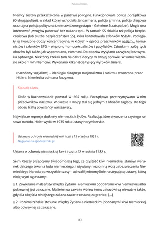 Niemcy zostały przekształcone w państwo policyjne. Funkcjonowała policja porządkowa
(Ordnugspolizei), w skład której wchodziła żandarmeria, policja gminna, policja drogowa
oraz tajna policja polityczna (znienawidzone gestapo – Geheime Staatspolizei). Mogła ona
internować „wrogów państwa” bez nakazu sądu. W ramach SS działała też policja bezpie-
czeństwa (lub służba bezpieczeństwa SS), która kontrolowała członków NSDAP. Podlega-
ły jej tworzone obozy koncentracyjne, w których – oprócz przeciwników nazizmu, komu-
nistów i członków SPD – więziono homoseksualistów i pacyfistów. Członkami załóg tych
obozów byli także, jak wspomniano, esesmani. Do obozów wysyłano zazwyczaj bez wyro-
ku sądowego. Niektórzy czekali tam na dalsze decyzje w swojej sprawie. W sumie więzio-
no około 1 mln Niemców. Wykonano kilkanaście tysięcy wyroków śmierci.
(narodowy socjalizm) – ideologia skrajnego nacjonalizmu i rasizmu stworzona przez
Hitlera. Niemiecka odmiana faszyzmu.
Kapsuła czasu
Obóz w Buchenwaldzie powstał w 1937 roku. Początkowo przetrzymywano w nim
przeciwników nazizmu. W okresie II wojny stał się jednym z obozów zagłady. Do tego
obozu trafią powstańcy warszawscy.
Największe represje dotknęły niemieckich Żydów. Realizując ideę stworzenia czystego ra-
sowo narodu, Hitler wydał w 1935 roku ustawy norymberskie.
Ustawa o ochronie niemieckiej krwi i czci z 15 września 1935 r.
Nagranie na epodreczniki.pl
Ustawa o ochronie niemieckiej krwi i czci z 15 września 1935 r.
Sejm Rzeszy przepojony świadomością tego, że czystość krwi niemieckiej stanowi waru-
nek dalszego trwania ludu niemieckiego, i ożywiony niezłomną wolą zabezpieczenia Nie-
mieckiego Narodu po wszystkie czasy – uchwalił jednomyślnie następującą ustawę, którą
niniejszym ogłaszamy:
§ 1. Zawieranie małżeństw między Żydami i niemieckimi poddanymi krwi niemieckiej albo
pokrewnej jest zakazane. Małżeństwa zawarte wbrew temu zakazowi są nieważne także,
gdy dla obejścia niniejszego zakazu zawarte zostaną za granicą. [...]
§ 2. Pozamałżeńskie stosunki między Żydami a niemieckimi poddanymi krwi niemieckiej
albo pokrewnej są zakazane.
Państwo Hitlera
183
 