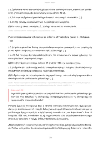 Źródło: Ustawa o ochronie niemieckiej krwi i czci z 15 września 1935 r..
Pierwsze rozporządzenie wykonawcze do Ustawy o obywatelstwie Rzeszy z 14 listopada
1935
Źródło: Pierwsze rozporządzenie wykonawcze do Ustawy o obywatelstwie Rzeszy z 14 listopada 1935, [online], dostępny w
internecie: http://www.gimnazjum1.turek.net.pl/konspekty/zbior.doc [dostęp 4.08.2015 r.].
Polecenie 2.2.8
Wymień kryteria, jakimi posłużono się przy definiowaniu pochodzenia żydowskiego. Ja-
kich sfer życia dotyczyły? Na czym polega ich represyjny charakter? Na czym polega ich
sprzeczność z prawami człowieka?
Ponadto Żydzi nie mieli prawa dbać o zdrowie Niemców, eliminowano ich z życia gospo-
darczego, konfiskowano ich majątki. Zakazywano im podróżowania środkami transportu
publicznego. Apogeum polityki antyżydowskiej stanowiła tzw. „noc kryształowa” z 9 na 10
listopada 1938 roku. Pretekstem do jej zorganizowania stało się zabójstwo niemieckiego
dyplomaty dokonane w Paryżu przez Żyda Herszela Grynszpana.
„Noc kryształową” zorganizowano na terenie całych Niemiec. Zabito wówczas kilkudziesię-
ciu Żydów, setki pobito. Spustoszono i spalono blisko 300 synagog. Zniszczono i zdemolo-
§ 3. Żydom nie wolno zatrudniać w gospodarstwie domowym kobiet, niemieckich podda-
nych, krwi niemieckiej albo pokrewnej w wieku poniżej 45 lat.
§ 4. Zakazuje się Żydom używania flag o barwach narodowych niemieckich. [...]
§ 5. (1) Kto naruszy zakaz zawarty w § 1., podlega karze więzienia.
(2) Kto naruszy zakaz zawarty w § 2., podlega karze aresztu lub więzienia.
§ 3. Jedynie obywatelowi Rzeszy, jako posiadającemu pełne prawa polityczne, przysługują
prawa wyborcze i prawo piastowania urzędu publicznego. [...]
§ 4. (1) Żyd nie może być obywatelem Rzeszy. Nie przysługują mu prawa wyborcze; nie
może piastować urzędu publicznego.
(2) Urzędnicy Żydzi przechodzą z dniem 31 grudnia 1935 r. w stan spoczynku.
§ 5. (1) Żydem jest osoba mająca wśród krewnych wstępnych II stopnia (dziadków) co naj-
mniej trzech przodków pochodzenia rasowego żydowskiego.
(2) Za Żyda uznaje się też osobę niemieckiego poddanego, mieszańca będącego wnukiem
dwóch przodków pochodzenia żydowskiego [...].
Państwo Hitlera
184
 