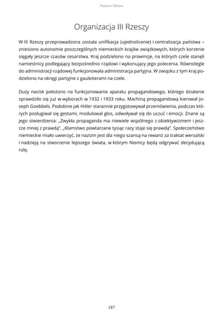Organizacja III Rzeszy
W III Rzeszy przeprowadzona została unifikacja (ujednolicenie) i centralizacja państwa –
zniesiono autonomie poszczególnych niemieckich krajów związkowych, których korzenie
sięgały jeszcze czasów cesarstwa. Kraj podzielono na prowincje, na których czele stanęli
namiestnicy podlegający bezpośrednio rządowi i wykonujący jego polecenia. Równolegle
do administracji rządowej funkcjonowała administracja partyjna. W związku z tym kraj po-
dzielono na okręgi partyjne z gauleiterami na czele.
Duży nacisk położono na funkcjonowanie aparatu propagandowego, którego działanie
sprawdziło się już w wyborach w 1932 i 1933 roku. Machiną propagandową kierował Jo-
seph Goebbels. Podobnie jak Hitler starannie przygotowywał przemówienia, podczas któ-
rych posługiwał się gestami, modulował głos, odwoływał się do uczuć i emocji. Znane są
jego stwierdzenia: „Zwykła propaganda ma niewiele wspólnego z obiektywizmem i jesz-
cze mniej z prawdą”, „Kłamstwo powtarzane tysiąc razy staje się prawdą”. Społeczeństwo
niemieckie miało uwierzyć, że nazizm jest dla niego szansą na rewanż za traktat wersalski
i nadzieją na stworzenie lepszego świata, w którym Niemcy będą odgrywać decydującą
rolę.
Państwo Hitlera
187
 