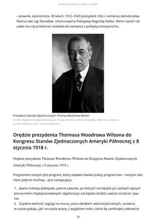 – prawnik, ekonomista. W latach 1912–1920 prezydent USA z ramienia demokratów.
Twórca idei Ligi Narodów. Uhonorowany Pokojową Nagrodą Nobla. Mimo starań nie
udało mu się przekonać rodaków do zerwania z polityką izolacjonizmu.
Prezydent Stanów Zjednoczonych Thomas Woodrow Wilson
Źródło: Prezydent Stanów Zjednoczonych Thomas Woodrow Wilson, Fotografia, Biblioteka Kongresu
Stanów Zjednoczonych, domena publiczna
Orędzie prezydenta Thomasa Woodrowa Wilsona do
Kongresu Stanów Zjednoczonych Ameryki Północnej z 8
stycznia 1918 r.
Orędzie prezydenta Thomasa Woodrowa Wilsona do Kongresu Stanów Zjednoczonych
Ameryki Północnej z 8 stycznia 1918 r.
Programem naszym jest program, który zapewni światu pokój; program ten – naszym zda-
niem jedynie możliwy – jest następujący:
1. Jawne traktaty pokojowe, jawnie zawarte, po których nie będzie już żadnych tajnych
porozumień międzynarodowych, dyplomacja zaś będzie działać zawsze szczerze i jaw-
nie.
2. Zupełna wolność żeglugi na morzu, poza obrębem wód terytorialnych, zarówno
w czasie pokoju, jak i w czasie wojny, z wyjątkiem mórz, które by zamknięto całkowicie
Konferencja paryska i traktat wersalski
18
 