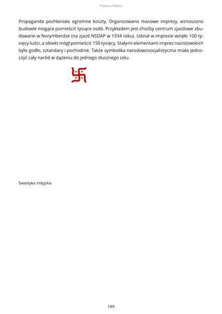 Propaganda pochłaniała ogromne koszty. Organizowano masowe imprezy, wznoszono
budowle mogące pomieścić tysiące osób. Przykładem jest choćby centrum zjazdowe zbu-
dowane w Norymberdze (na zjazd NSDAP w 1934 roku). Udział w imprezie wzięło 100 ty-
sięcy ludzi, a obiekt mógł pomieścić 150 tysięcy. Stałymi elementami imprez nazistowskich
było godło, sztandary i pochodnie. Także symbolika narodowosocjalistyczna miała jedno-
czyć cały naród w dążeniu do jednego słusznego celu.
Swastyka indyjska
Państwo Hitlera
189
 