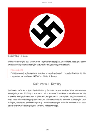 Symbol NSDAP i III Rzeszy
W Indiach swastyka była talizmanem – symbolem szczęścia. Znana była zresztą na całym
świecie: występowała w różnych kulturach od najdawniejszych czasów.
Polecenie 2.2.10
Podaj przykłady wykorzystania swastyki w innych kulturach i czasach. Dowiedz się, dla-
czego stała się symbolem NSDAP, a później III Rzeszy.
Kultura w III Rzeszy
Nadzorem państwa objęto również kulturę. Także ten obszar miał wspierać idee narodo-
wosocjalistyczne. W różnych utworach i u ich autorów doszukiwano się elementów nie-
aryjskich, nieczystych rasowo. Przykładem „oczyszczania” kultury było zorganizowanie 10
maja 1933 roku masowego palenia książek skonfiskowanych z bibliotek publicznych i pry-
watnych, autorstwa żydowskich pisarzy i innych zakazanych twórców. W literaturze i sztu-
ce nie tolerowano żadnej krytyki systemu nazistowskiego.
Państwo Hitlera
190
 