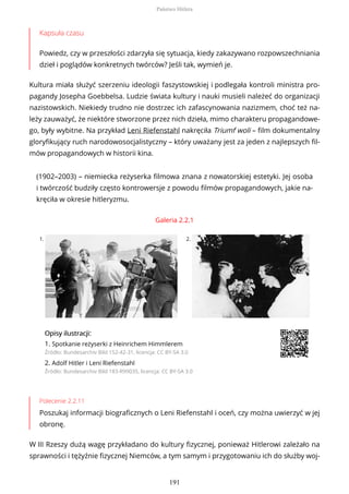 Kapsuła czasu
Powiedz, czy w przeszłości zdarzyła się sytuacja, kiedy zakazywano rozpowszechniania
dzieł i poglądów konkretnych twórców? Jeśli tak, wymień je.
Kultura miała służyć szerzeniu ideologii faszystowskiej i podlegała kontroli ministra pro-
pagandy Josepha Goebbelsa. Ludzie świata kultury i nauki musieli należeć do organizacji
nazistowskich. Niekiedy trudno nie dostrzec ich zafascynowania nazizmem, choć też na-
leży zauważyć, że niektóre stworzone przez nich dzieła, mimo charakteru propagandowe-
go, były wybitne. Na przykład Leni Riefenstahl nakręciła Triumf woli – film dokumentalny
gloryfikujący ruch narodowosocjalistyczny – który uważany jest za jeden z najlepszych fil-
mów propagandowych w historii kina.
(1902–2003) – niemiecka reżyserka filmowa znana z nowatorskiej estetyki. Jej osoba
i twórczość budziły często kontrowersje z powodu filmów propagandowych, jakie na-
kręciła w okresie hitleryzmu.
Galeria 2.2.1
1. 2.
OpisyOpisy ilustrilustracji:acji:
1. Spotkanie reżyserki z Heinrichem Himmlerem
Źródło: Bundesarchiv Bild 152-42-31, licencja: CC BY-SA 3.0
2. Adolf Hitler i Leni Riefenstahl
Źródło: Bundesarchiv Bild 183-R99035, licencja: CC BY-SA 3.0
Polecenie 2.2.11
Poszukaj informacji biograficznych o Leni Riefenstahl i oceń, czy można uwierzyć w jej
obronę.
W III Rzeszy dużą wagę przykładano do kultury fizycznej, ponieważ Hitlerowi zależało na
sprawności i tężyźnie fizycznej Niemców, a tym samym i przygotowaniu ich do służby woj-
Państwo Hitlera
191
 