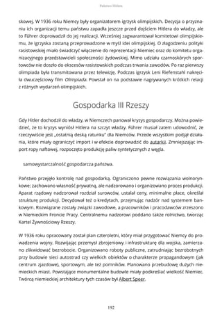 skowej. W 1936 roku Niemcy były organizatorem igrzysk olimpijskich. Decyzja o przyzna-
niu ich organizacji temu państwu zapadła jeszcze przed dojściem Hitlera do władzy, ale
to Führer doprowadził do jej realizacji. Wcześniej zagwarantował komitetowi olimpijskie-
mu, że igrzyska zostaną przeprowadzone w myśl idei olimpijskiej. O złagodzeniu polityki
rasistowskiej miało świadczyć włączenie do reprezentacji Niemiec oraz do komitetu orga-
nizacyjnego przedstawicieli społeczności żydowskiej. Mimo udziału czarnoskórych spor-
towców nie doszło do ekscesów rasistowskich podczas trwania zawodów. Po raz pierwszy
olimpiada była transmitowana przez telewizję. Podczas igrzysk Leni Riefenstahl nakręci-
ła dwuczęściowy film Olimpiada. Powstał on na podstawie nagrywanych krótkich relacji
z różnych wydarzeń olimpijskich.
Gospodarka III Rzeszy
Gdy Hitler dochodził do władzy, w Niemczech panował kryzys gospodarczy. Można powie-
dzieć, że to kryzys wyniósł Hitlera na szczyt władzy. Führer musiał zatem udowodnić, że
rzeczywiście jest „ostatnią deską ratunku” dla Niemców. Przede wszystkim podjął działa-
nia, które miały ograniczyć import i w efekcie doprowadzić do autarkii. Zmniejszając im-
port ropy naftowej, rozpoczęto produkcję paliw syntetycznych z węgla.
samowystarczalność gospodarcza państwa.
Państwo przejęło kontrolę nad gospodarką. Ograniczono pewne rozwiązania wolnoryn-
kowe: zachowano własność prywatną, ale nadzorowano i organizowano proces produkcji.
Aparat rządowy nadzorował rozdział surowców, ustalał ceny, minimalne płace, określał
strukturę produkcji. Decydował też o kredytach, przejmując nadzór nad systemem ban-
kowym. Rozwiązane zostały związki zawodowe, a pracowników i pracodawców zrzeszono
w Niemieckim Froncie Pracy. Centralnemu nadzorowi poddano także rolnictwo, tworząc
Kartel Żywnościowy Rzeszy.
W 1936 roku opracowany został plan czteroletni, który miał przygotować Niemcy do pro-
wadzenia wojny. Rozwijając przemysł zbrojeniowy i infrastrukturę dla wojska, zamierza-
no zlikwidować bezrobocie. Organizowano roboty publiczne, zatrudniając bezrobotnych
przy budowie sieci autostrad czy wielkich obiektów o charakterze propagandowym (jak
centrum zjazdowe), sportowym, ale też pomników. Planowano przebudowę dużych nie-
mieckich miast. Powstające monumentalne budowle miały podkreślać wielkość Niemiec.
Twórcą niemieckiej architektury tych czasów był Albert Speer.
Państwo Hitlera
192
 