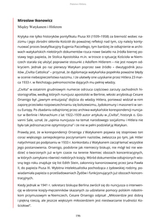 Mirosław Ikonowicz
Między Watykanem i Hitlerem
Krytyka nie tylko historyków pontyfikatu Piusa XII (1939–1958) za bierność wobec na-
zizmu i jego zbrodni skłoniła Kościół do poważnej refleksji nad tym, czy należy konty-
nuować proces beatyfikacyjny Eugenia Paccellego, tym bardziej że odtajnienie w archi-
wach watykańskich niektórych dokumentów rzuca nowe światło na źródła biernej po-
stawy tego papieża, że Stolica Apostolska m.in. w trosce o sytuację Kościoła w Niem-
czech starała się ułożyć poprawnie stosunki z Adolfem Hitlerem – nie jest nowym od-
kryciem. Jednak po raz pierwszy Watykan poprzez swe źródło – dwutygodnik jezu-
itów „Civilta Cattolica” – przyznał, że dyplomacja watykańska popełniła poważne błędy
w ocenie niebezpieczeństwa nazizmu. I że ułatwiły one uzyskanie przez Hitlera 23 mar-
ca 1933 r. w Reichstagu pełnomocnictw dających mu pełnię władzy.
„Civilta” w ostatnim grudniowym numerze odrzuca częściowo zarzuty zachodnich hi-
storiografów, według których nuncjusz apostolski w Berlinie, włoski arcybiskup Cesare
Orsenigo był „jawnym entuzjastą” dojścia do władzy Hitlera, ponieważ widział w nim
zaporę przeciwko rozpowszechnianiu się bolszewizmu, żydokomuny i masonerii w ser-
cu Europy. Po zbadaniu odtajnionej przez archiwa watykańskie korespondencji nuncja-
tur w Berlinie i Monachium z lat 1922–1939 autor artykułu w „Civilta”, historyk o. Gio-
vanni Sale, uznał, że „opinia nuncjusza na temat narodowego socjalizmu i Hitlera nie
była tak jednoznacznie optymistyczna” i że nie w pełni podzielał ją Watykan.
Prawdą jest, że w korespondencji Orseniga z Watykanem pojawia się stopniowo ton
coraz większego zaniepokojenia poczynaniami nazistów, zwłaszcza po tym, jak Hitler
natychmiast po podpisaniu w 1933 r. konkordatu z Watykanem zaczął łamać wszystkie
jego postanowienia. Orsenigo, podobnie jak niemieccy biskupi, nie mógł też nie wie-
dzieć o tworzonych już w tym czasie na terenie Niemiec obozach koncentracyjnych,
w których zamykano również niektórych księży. Wśród dokumentów odtajnionych wio-
sną tego roku znajduje się list Edith Stein, zakonnicy kanonizowanej przez Jana Pawła
II, do papieża Piusa XI. Wybitna intelektualistka pochodząca z żydowskiej rodziny, po-
wiadamiała papieża o prześladowaniach Żydów i funkcjonujących już obozach koncen-
tracyjnych.
Kiedy jednak w 1941 r. sekretarz biskupa Berlina zwrócił się do nuncjusza o interwen-
cję w obronie księży-męczenników skazanych za udzielanie pomocy polskim robotni-
kom przymusowym w Niemczech, Cesare Orsenigo odpisał: „Miłosierdzie jest dobrą
i piękną rzeczą, ale jeszcze większym miłosierdziem jest niestwarzanie trudności Ko-
ściołowi”.
Państwo Hitlera
196
 