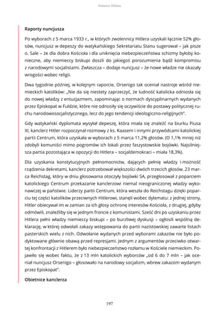 Raporty nuncjusza
Po wyborach z 5 marca 1933 r., w których zwolennicy Hitlera uzyskali łącznie 52% gło-
sów, nuncjusz w depeszy do watykańskiego Sekretariatu Stanu sugerował – jak pisze
o. Sale – że dla dobra Kościoła i dla uniknięcia niebezpieczeństwa schizmy byłoby ko-
nieczne, aby niemieccy biskupi doszli do jakiegoś porozumienia bądź kompromisu
z narodowymi socjalistami. Zwłaszcza – dodaje nuncjusz – że nowe władze nie okazały
wrogości wobec religii.
Dwa tygodnie później, w kolejnym raporcie, Orsenigo tak oceniał nastroje wśród nie-
mieckich katolików: „Nie da się niestety zaprzeczyć, że ludność katolicka odniosła się
do nowej władzy z entuzjazmem, zapominając o normach dyscyplinarnych wydanych
przez Episkopat w Fuldzie, które nie odnosiły się oczywiście do postawy politycznej ru-
chu narodowosocjalistycznego, lecz do jego tendencji ideologiczno-religijnych”.
Gdy watykański dyplomata wysyłał depeszę, która miała się znaleźć na biurku Piusa
XI, kanclerz Hitler rozpoczynał rozmowy z ks. Kaasem i innymi przywódcami katolickiej
partii Centrum, która uzyskała w wyborach z 5 marca 11,2% głosów. (O 1,1% mniej niż
zdobyli komuniści mimo pogromów ich lokali przez faszystowskie bojówki. Najsilniej-
sza partia pozostająca w opozycji do Hitlera – socjaldemokraci – miała 18,3%).
Dla uzyskania konstytucyjnych pełnomocnictw, dających pełnię władzy i możność
rządzenia dekretami, kanclerz potrzebował większości dwóch trzecich głosów. 23 mar-
ca Reichstag, który w dniu głosowania otoczyły bojówki SA, przegłosował z poparciem
katolickiego Centrum przekazanie kanclerzowi niemal nieograniczonej władzy wyko-
nawczej w państwie. Liderzy partii Centrum, która weszła do Reichstagu dzięki popar-
ciu tej części katolików przeciwnych Hitlerowi, stanęli wobec dylematu: z jednej strony,
Hitler obiecywał im w zamian za ich głosy ochronę interesów Kościoła, z drugiej, gdyby
odmówili, znaleźliby się w jednym froncie z komunistami. Sześć dni po uzyskaniu przez
Hitlera pełni władzy niemieccy biskupi – po burzliwej dyskusji – ogłosili wspólną de-
klarację, w której odwołali zakazy wstępowania do partii nazistowskiej zawarte listach
pasterskich wielu z nich. Odwołanie wydanych przed wyborami zakazów nie było po-
dyktowane głównie obawą przed represjami. Jednym z argumentów przeciwko otwar-
tej konfrontacji z Hitlerem było niebezpieczeństwo rozłamu w Kościele niemieckim. Po-
jawiło się wobec faktu, że z 13 mln katolickich wyborców „od 6 do 7 mln – jak oce-
niał nuncjusz Orsenigo – głosowało na narodowy socjalizm, wbrew zakazom wydanym
przez Episkopat”.
Obietnice kanclerza
Państwo Hitlera
197
 