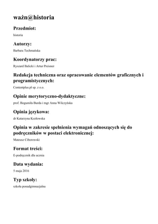 ważn@historia
Przedmiot:
historia
Autorzy:
Barbara Techmańska
Koordynatorzy prac:
Ryszard Balicki i Artur Preisner
Redakcja techniczna oraz opracowanie elementów graficznych i
programistycznych:
Contentplus.pl sp. z o.o.
Opinie merytoryczno-dydaktyczne:
prof. Bogumiła Burda i mgr Anna Wilczyńska
Opinia językowa:
dr Katarzyna Kozłowska
Opinia w zakresie spełnienia wymagań odnoszących się do
podręczników w postaci elektronicznej:
Mateusz Ciborowski
Format treści:
E-podręcznik dla ucznia
Data wydania:
5 maja 2016
Typ szkoły:
szkoła ponadgimnazjalna
 