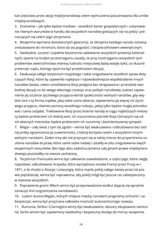 lub częściowo przez akcję międzynarodową celem wymuszenia poszanowania dla umów
międzynarodowych.
3. Zniesienie – jak tylko będzie możliwe – wszelkich barier gospodarczych i ustanowie-
nie równych warunków w handlu dla wszystkich narodów godzących się na pokój i jed-
noczących się celem jego utrzymania.
4. Wzajemna wymiana dostatecznych gwarancji, że zbrojenia każdego narodu zostaną
zredukowane do minimum, które da się pogodzić z bezpieczeństwem wewnętrznym.
5. Swobodne, szczere i zupełnie bezstronne załatwienie wszystkich pretensji kolonial-
nych, oparte na ścisłym przestrzeganiu zasady, że przy rozstrzyganiu wszystkich tych
problemów zwierzchnictwa interesy ludności miejscowej będą ważyły tyleż, co słuszne
pretensje rządu, którego tytuł ma być przedmiotem decyzji.
6. Ewakuacja całego terytorium rosyjskiego i takie uregulowanie wszelkich spraw doty-
czących Rosji, które by zapewniło najlepsze i najswobodniejsze współdziałanie innych
narodów świata, celem umożliwienia Rosji podjęcia bez skrępowania i przeszkód swo-
bodnej decyzji co do swego własnego rozwoju oraz polityki narodowej, tudzież zapew-
nienie jej szczerze życzliwego przyjęcia wśród społeczności wolnych narodów, gdy wej-
dzie tam z tą formą rządów, jaką sobie sama obierze; zapewnienia jej więcej niż życzli-
wego przyjęcia, również pomocy wszelkiego rodzaju, jakiej tylko będzie mogła potrzebo-
wać i sama zażądać. Traktowanie Rosji przez bratnie narody w ciągu najbliższych miesię-
cy będzie probierzem ich dobrej woli, ich zrozumienia potrzeb Rosji różniących się od
ich własnych interesów, będzie probierzem ich rozumnej i bezinteresownej sympatii.
7. Belgia – cały świat z tym się zgodzi – winna być ewakuowana i odbudowana bez żad-
nej próby ograniczenia jej suwerenności, z której korzysta razem z wszystkimi innymi
wolnymi narodami. Żaden inny akt nie przyczyni się w takiej mierze do przywrócenia za-
ufania narodów do praw, które same sobie nadały i ustaliły w celu uregulowania swych
wzajemnych stosunków. Bez tego aktu zadośćuczynienia cały gmach prawa międzynaro-
dowego pozostałby na zawsze zachwiany.
8. Terytorium francuskie winno być całkowicie oswobodzone, a części jego, które uległy
najazdowi, odbudowane; krzywda, która wyrządzona została Francji przez Prusy w r.
1871, o ile chodzi o Alzację i Lotaryngię, która mąciła pokój całego świata przez lat pra-
wie pięćdziesiąt, winna być naprawiona, aby pokój mógł być jeszcze raz zabezpieczony
w interesie wszystkich.
9. Poprawienie granic Włoch winno być przeprowadzone wzdłuż dającej się wyraźnie
oznaczyć linii rozgraniczenia narodowości.
10. Ludom Austro-Węgier, których miejsce między narodami pragniemy ochronić i za-
bezpieczyć, winna być przyznana całkowita możność autonomicznego rozwoju.
11. Rumunia, Serbia i Czarnogóra winny być ewakuowane, obszary okupowane zwróco-
ne; Serbii winien być zapewniony swobodny i bezpieczny dostęp do morza; wzajemne
Konferencja paryska i traktat wersalski
19
 