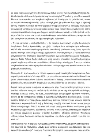 co bądź zagwarantowały międzynarodowy status prawny Państwa Watykańskiego. Ta-
kie złudzenia mieli również protestanccy konserwatyści. W podobny sposób – twierdzi
Flores – rozumowała część watykańskiej hierarchii. Nawiązując do tych złudzeń, znaw-
ca historii najnowszej Niemiec, polski historyk, prof. Jerzy Holzer dostrzega, iż z jednej
strony, wiązano nadzieje, że Hitler zagrodzi drogę czerwonym, a z drugiej, że znajdzie
się w jakiejś konstelacji, w której będzie działał wraz z siłami konserwatywnymi, które
reprezentowali Hindenburg, von Pappen, katoliccy konserwatyści. – Hitler jednak – mó-
wi prof. Holzer – znacznie przelicytował takie wyobrażenia i oczekiwania, że wprawdzie
jest politykiem brutalnym, ale będzie się liczył z Kościołem.
– Trzeba pamiętać – podkreśla Holzer – że nadzieje ówczesnych kręgów kościelnych
i częściowo Stolicy Apostolskiej sprzyjały rozwiązaniom autorytarnym w Europie.
W Kościele nie dominowała sympatia dla demokracji parlamentarnej, którą symboli-
zowała Francja z wyraźną przewagą ugrupowań antyklerykalnych, a nawet tendencji
antykościelnych. Większość pozostałych państw była autorytarna: Austria, Portugalia,
Włochy. Także Polska. Podkreślały one swój katolicki charakter. Kościół od początku
poparł wspieraną militarnie przez Hitlera i Mussoliniego rebelię gen. Franco przeciwko
antykościelnie nastawionej republice i zawarł z nim po jego zwycięstwie konkordat. Pa-
pież czekał na Führera.
Niedoszła do skutku audiencja Hitlera u papieża podczas oficjalnej wizyty wodza Rze-
szy w Rzymie w dniach 3–9 maja 1938 r. przekreśliła ostatnie resztki nadziei Piusa XI na
jakieś ułożenie stosunków Kościoła z władzami III Rzeszy. Umocniła w nim ostatecznie
przekonanie, iż Kościół zbyt długo łudził się, iż nazistów da się okiełznać i oswoić.
Papież zabiegał przez nuncjusza we Włoszech, abp. Francesca Borgonginiego, o spo-
tkanie z Hitlerem. Nuncjusz zwrócił się do ministra spraw zagranicznych Mussoliniego,
hrabiego Galeazza Ciana, by duce, „wykorzystując swą przyjaźń z panem Hitlerem”,
skłonił go do wystąpienia z prośbą o audiencję w Watykanie. Bezskutecznie. Ten nie-
opisany dotąd przez historyków epizod, który świetnie charakteryzuje sytuację papieża
i Watykanu w przededniu II wojny światowej, mógłby stanowić temat sensacyjnego
filmu historycznego. Pius XI na dwa dni przed przybyciem Hitlera do Rzymu, gdzie
Mussolini przygotował mu powitanie z cyrkową niemal pompą, ostentacyjnie wyjechał
do letniej rezydencji papieży w Castel Gandolfo. Oficjalny dziennik Watykanu
„L’Osservatore Romano”, napisał, że papieżowi „nie służy w tych dniach rzymskie po-
wietrze”.
Jednocześnie Pius XI poprzez nuncjusza zapewnił włoskie MSZ, że gotów jest niezwłocz-
nie powrócić do Watykanu, „gdyby pan kanclerz postanowił w odpowiedni sposób
zwrócić się o audiencję”. Nuncjusz Francesco Borgongini, zapytany przez zastępcę Cia-
Państwo Hitlera
199
 