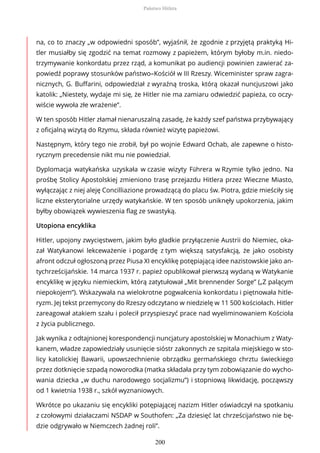 na, co to znaczy „w odpowiedni sposób”, wyjaśnił, że zgodnie z przyjętą praktyką Hi-
tler musiałby się zgodzić na temat rozmowy z papieżem, którym byłoby m.in. niedo-
trzymywanie konkordatu przez rząd, a komunikat po audiencji powinien zawierać za-
powiedź poprawy stosunków państwo–Kościół w III Rzeszy. Wiceminister spraw zagra-
nicznych, G. Buffarini, odpowiedział z wyraźną troska, którą okazał nuncjuszowi jako
katolik: „Niestety, wydaje mi się, że Hitler nie ma zamiaru odwiedzić papieża, co oczy-
wiście wywoła złe wrażenie”.
W ten sposób Hitler złamał nienaruszalną zasadę, że każdy szef państwa przybywający
z oficjalną wizytą do Rzymu, składa również wizytę papieżowi.
Następnym, który tego nie zrobił, był po wojnie Edward Ochab, ale zapewne o histo-
rycznym precedensie nikt mu nie powiedział.
Dyplomacja watykańska uzyskała w czasie wizyty Führera w Rzymie tylko jedno. Na
prośbę Stolicy Apostolskiej zmieniono trasę przejazdu Hitlera przez Wieczne Miasto,
wyłączając z niej aleję Concilliazione prowadzącą do placu św. Piotra, gdzie mieściły się
liczne eksterytorialne urzędy watykańskie. W ten sposób uniknęły upokorzenia, jakim
byłby obowiązek wywieszenia flag ze swastyką.
Utopiona encyklika
Hitler, upojony zwycięstwem, jakim było gładkie przyłączenie Austrii do Niemiec, oka-
zał Watykanowi lekceważenie i pogardę z tym większą satysfakcją, że jako osobisty
afront odczuł ogłoszoną przez Piusa XI encyklikę potępiającą idee nazistowskie jako an-
tychrześcijańskie. 14 marca 1937 r. papież opublikował pierwszą wydaną w Watykanie
encyklikę w języku niemieckim, którą zatytułował „Mit brennender Sorge” („Z palącym
niepokojem”). Wskazywała na wielokrotne pogwałcenia konkordatu i piętnowała hitle-
ryzm. Jej tekst przemycony do Rzeszy odczytano w niedzielę w 11 500 kościołach. Hitler
zareagował atakiem szału i polecił przyspieszyć prace nad wyeliminowaniem Kościoła
z życia publicznego.
Jak wynika z odtajnionej korespondencji nuncjatury apostolskiej w Monachium z Waty-
kanem, władze zapowiedziały usunięcie sióstr zakonnych ze szpitala miejskiego w sto-
licy katolickiej Bawarii, upowszechnienie obrządku germańskiego chrztu świeckiego
przez dotknięcie szpadą noworodka (matka składała przy tym zobowiązanie do wycho-
wania dziecka „w duchu narodowego socjalizmu”) i stopniową likwidację, począwszy
od 1 kwietnia 1938 r., szkół wyznaniowych.
Wkrótce po ukazaniu się encykliki potępiającej nazizm Hitler oświadczył na spotkaniu
z czołowymi działaczami NSDAP w Southofen: „Za dziesięć lat chrześcijaństwo nie bę-
dzie odgrywało w Niemczech żadnej roli”.
Państwo Hitlera
200
 
