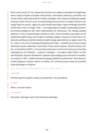 Źródło: Mirosław Ikonowicz, Między Watykanem i Hitlerem, „Przegląd” 2004, nr 3.
Co potrafię?
Potrafię wyjaśnić pojęcia: ustawy norymberskie, noc kryształowa.
Co wiem?
Wiem, co to jest nazizm.
Co rozumiem?
Rozumiem, dlaczego nazizm był zbrodniczą ideologią.
Mimo ukończonych 81 lat i poważnej choroby serca papież przystąpił do przygotowy-
wania nowej encykliki przeciwko hitleryzmowi, skierowanej zwłaszcza przeciwko rasi-
zmowi, której nadal tytuł Jedność rodzaju ludzkiego. Tekst napisany według tez podyk-
towanych przez Piusa XI przez amerykańskiego jezuitę Johna La Farge’a, któremu po-
magali dwaj inni jezuici, nigdy nie ujrzał światła dziennego. Papież Ambrogio Damiano
Achille Ratti zmarł 10 lutego 1939 r. i nie zdążył ogłosić encykliki zawierającej bezkom-
promisowe potępienie idei, które doprowadziły do Holokaustu. Na nowego papieża
wybrano 2 marca watykańskiego sekretarza stanu, który kierował od początku lat 30.
watykańską dyplomacją, kard. Eugenia Pacellego, byłego nuncjusza w Niemczech. Go-
towej do publikacji antyhitlerowskiej encykliki swego poprzednika nie ogłosił. Jako Pius
XII – pisze o nim autor Encyklopedii papieży J.N.D. Kelly – kierował się w czasie II wojny
światowej zasadą całkowitej neutralności, którą wolał nazywać „bezstronnością” wo-
bec uczestników konfliktu. „Chociaż był przekonany, że komunizm jest jeszcze bardziej
niebezpieczny niż hitleryzm – czytamy u Kelly’ego – nie poparł ataku Hitlera na Zwi-
ązek Radziecki. Wyraził ubolewanie z powodu wysuniętego przez aliantów w Casablan-
ce w styczniu 1943 r. żądania bezwarunkowego poddania się Niemców”. Wcześniej od-
mówił potępienia najazdu Hitlera na Polskę i nie zmienił postawy nawet po proteście
rządu polskiego w Londynie.
Państwo Hitlera
201
 