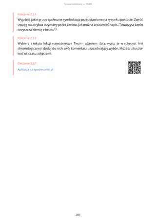Polecenie 2.3.1
Wyjaśnij, jakie grupy społeczne symbolizują przedstawione na rysunku postacie. Zwróć
uwagę na atrybut trzymany przez Lenina. Jak można zrozumieć napis „Towarzysz Lenin
oczyszcza ziemię z brudu”?
Polecenie 2.3.2
Wybierz z tekstu lekcji najważniejsze Twoim zdaniem daty, wpisz je w schemat linii
chronologicznej i dodaj do nich swój komentarz uzasadniający wybór. Możesz zilustro-
wać oś czasu zdjęciami.
Ćwiczenie 2.3.1
Aplikacja na epodreczniki.pl
System totalitarny w ZSRR
203
 