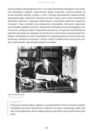 Twórcą państwa radzieckiego był Lenin. To on stworzył podstawy ideologiczne oraz umoż-
liwił bolszewikom zdobycie i ugruntowanie władzy w państwie. Pomocne okazały się
przede wszystkim dekrety: o pokoju i o ziemi. Pierwszy doprowadził do zawarcia pokoju
separatystycznego z Niemcami i wycofania się Rosji z wojny, a tym samym zrealizowania
postulatów większości rosyjskiego społeczeństwa, zmęczonego działaniami wojennymi
i kryzysem. Drugi umożliwił, przy przyzwoleniu bolszewików, samowolne zagarnięcie
przez chłopów majątków ziemskich i doprowadził do likwidacji warstw posiadających oraz
zniszczenia „starego porządku”. Kiedy jednak okazało się, że na gruzach carskiej Rosji nie
powstało automatycznie socjalistyczne państwo (na co liczyli twórcy rewolucji październi-
kowej), a kształtująca się nowa rzeczywistość nie uzyskała akceptacji znacznej części spo-
łeczeństwa, bolszewicy, korzystając z różnych metod i środków (często spoza granic pra-
wa), zrobili wszystko, aby zdobytej władzy już nie oddać.
Lenin w swoim biurze
Źródło: domena publiczna
Polecenie 2.3.3
Przyjrzyj się uważnie zdjęciu. Wyjaśnij, czy przedstawienie Lenina w otoczeniu książek,
siedzącego przy biurku zastawionym przyborami do pracy i zaczytanego mogło mieć
jakiś cel propagandowy. Zwróć uwagę w dalszej części lekcji, w jaki sposób ukazany jest
Stalin.
System totalitarny w ZSRR
204
 