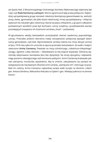 zje Zjazdu Rad. Z Wszechrosyjskiego Centralnego Komitetu Wykonawczego wyłaniany był
rząd, czyli Rada Komisarzy Ludowych. Mocno ograniczone były prawa polityczne. Najbar-
dziej uprzywilejowaną grupę stanowili robotnicy (konstytucja gwarantowała np. wolność
prasy, słowa, zgromadzeń, ale tylko klasie robotniczej), mniej uprzywilejowaną – chłopi (w
wyborach do rad jeden głos robotniczy równał się pięciu chłopskim), a grupami całkowicie
pozbawionymi wszelkich praw byli duchowni, carscy urzędnicy i przedstawiciele warstw
posiadających (nazywano ich liszeńcami od słowa „liszat” – pozbawiać).
W ugruntowaniu władzy bolszewikom przeszkadzali również zwolennicy poprzedniego
ustroju. Przeciwko próbom tworzenia nowej rzeczywistości politycznej wystąpili dawni
carscy generałowie, czyli biali. Wymordowanie carskiej rodziny (na mocy decyzji Lenina)
w lipcu 1918 roku tylko ich umocniło w oporze przeciwko bolszewikom. Do walki z białymi
utworzono Armię Czerwoną. Powstała na mocy ochotniczego „robotniczo-chłopskiego”
zaciągu. Zgodnie z ideą równości – zlikwidowano w niej stopnie wojskowe. Żołnierzy wy-
różniały obejmowane stanowiska (lecz bez dystynkcji). Na straży dyscypliny i odpowied-
niego poziomu ideologicznego stali komisarze polityczni. Armii Czerwonej brakowało jed-
nak uzbrojenia, mundurów, wyszkolenia. Aby to zmienić, zdecydowano się zachęcić do
wstępowania do niej dawnych oficerów armii carskiej. „Zachęcano ich”, internując na przy-
kład ich rodziny. Armia Czerwona najbardziej zacięte walki toczyła na Ukrainie z siłami
gen. Antona Denikina, Aleksandra Kołczaka na Syberii i gen. Nikołaja Judenicza na terenie
Estonii.
System totalitarny w ZSRR
206
 