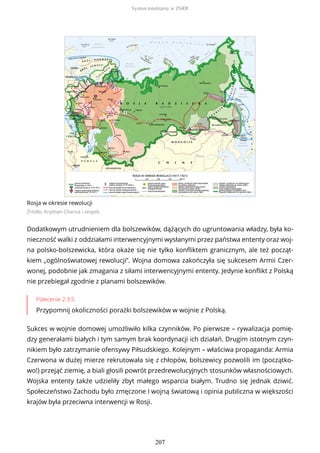 Rosja w okresie rewolucji
Źródło: Krystian Chariza i zespół,
Dodatkowym utrudnieniem dla bolszewików, dążących do ugruntowania władzy, była ko-
nieczność walki z oddziałami interwencyjnymi wysłanymi przez państwa ententy oraz woj-
na polsko-bolszewicka, która okaże się nie tylko konfliktem granicznym, ale też począt-
kiem „ogólnoświatowej rewolucji”. Wojna domowa zakończyła się sukcesem Armii Czer-
wonej, podobnie jak zmagania z siłami interwencyjnymi ententy. Jedynie konflikt z Polską
nie przebiegał zgodnie z planami bolszewików.
Polecenie 2.3.5
Przypomnij okoliczności porażki bolszewików w wojnie z Polską.
Sukces w wojnie domowej umożliwiło kilka czynników. Po pierwsze – rywalizacja pomię-
dzy generałami białych i tym samym brak koordynacji ich działań. Drugim istotnym czyn-
nikiem było zatrzymanie ofensywy Piłsudskiego. Kolejnym – właściwa propaganda: Armia
Czerwona w dużej mierze rekrutowała się z chłopów, bolszewicy pozwolili im (początko-
wo!) przejąć ziemię, a biali głosili powrót przedrewolucyjnych stosunków własnościowych.
Wojska ententy także udzieliły zbyt małego wsparcia białym. Trudno się jednak dziwić.
Społeczeństwo Zachodu było zmęczone I wojną światową i opinia publiczna w większości
krajów była przeciwna interwencji w Rosji.
System totalitarny w ZSRR
207
 