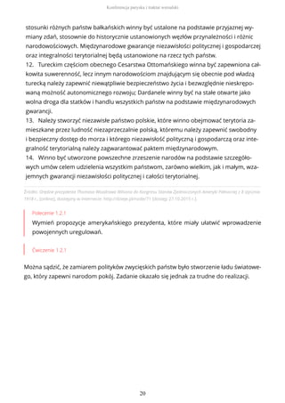 Źródło: Orędzie prezydenta Thomasa Woodrowa Wilsona do Kongresu Stanów Zjednoczonych Ameryki Północnej z 8 stycznia
1918 r., [online], dostępny w internecie: http://dzieje.pl/node/71 [dostęp 27.10.2015 r.].
Polecenie 1.2.1
Wymień propozycje amerykańskiego prezydenta, które miały ułatwić wprowadzenie
powojennych uregulowań.
Ćwiczenie 1.2.1
Można sądzić, że zamiarem polityków zwycięskich państw było stworzenie ładu światowe-
go, który zapewni narodom pokój. Zadanie okazało się jednak za trudne do realizacji.
stosunki różnych państw bałkańskich winny być ustalone na podstawie przyjaznej wy-
miany zdań, stosownie do historycznie ustanowionych węzłów przynależności i różnic
narodowościowych. Międzynarodowe gwarancje niezawisłości politycznej i gospodarczej
oraz integralności terytorialnej będą ustanowione na rzecz tych państw.
12. Tureckim częściom obecnego Cesarstwa Ottomańskiego winna być zapewniona cał-
kowita suwerenność, lecz innym narodowościom znajdującym się obecnie pod władzą
turecką należy zapewnić niewątpliwie bezpieczeństwo życia i bezwzględnie nieskrępo-
waną możność autonomicznego rozwoju; Dardanele winny być na stałe otwarte jako
wolna droga dla statków i handlu wszystkich państw na podstawie międzynarodowych
gwarancji.
13. Należy stworzyć niezawisłe państwo polskie, które winno obejmować terytoria za-
mieszkane przez ludność niezaprzeczalnie polską, któremu należy zapewnić swobodny
i bezpieczny dostęp do morza i którego niezawisłość polityczną i gospodarczą oraz inte-
gralność terytorialną należy zagwarantować paktem międzynarodowym.
14. Winno być utworzone powszechne zrzeszenie narodów na podstawie szczegóło-
wych umów celem udzielenia wszystkim państwom, zarówno wielkim, jak i małym, wza-
jemnych gwarancji niezawisłości politycznej i całości terytorialnej.
Konferencja paryska i traktat wersalski
20
 