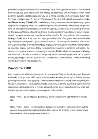 potrzebę zastąpienia komunizmu wojennego inną formą gospodarowania. Potraktował
bunt marynarzy jako ostrzeżenie dla władzy bolszewików, tym bardziej że obok haseł
poprawy sytuacji gospodarczej pojawiły się w nim postulaty „demokratyzacji życia” spo-
łecznego i politycznego. W marcu 1921 roku na X Zjeździe RKP ogłosił wprowadzenie No-
wej Ekonomicznej Polityki (NEP), zakładającej funkcjonowanie elementów wolnego rynku
i prywatnej inicjatywy. Większość zakładów pozostała państwową własnością, ale pozwo-
lono na pewną samodzielność w zakresie dystrybucji, zaopatrzenia. Pojawiła się możliwo-
ść dzierżawy zakładów od państwa. Chłopi mogli po uiszczeniu podatku w naturze sprze-
dawać nadwyżki produktów rolnych na wolnym rynku. Za przyzwoleniem Lenina pisarz
Maksym Gorki zwrócił się o pomoc międzynarodową dla ofiar głodu. Wsparcia udzieliły
organizacje charytatywne krajów zachodnich (m.in. założona przez Herberta Clarka Ho-
overa, późniejszego prezydenta USA) czy międzynarodowe, jak choćby MCK. Udało się tak-
że pozyskać kapitał zachodni, który rozpoczął inwestowanie w państwie radzieckim. Cu-
dzoziemcom gwarantowano preferencyjne warunki. Efektem była poprawa warunków ży-
cia. Niemniej bolszewicy zdawali sobie sprawę, że NEP stanowi przyznanie się do poraż-
ki idei „szybkiego skoku w socjalizm” oraz uniezależnia społeczeństwo i niweluje kontrolę
władzy państwowej nad gospodarką.
Powstanie ZSRR
Jeszcze w okresie władzy Lenina doszło do utworzenia Związku Socjalistycznych Republik
Radzieckich (30 grudnia 1922 roku). W leninowskiej koncepcji miał być to federacyjny or-
ganizm państwowy, składający się z równoprawnych republik – początkowo rosyjskiej, bia-
łoruskiej, ukraińskiej i zakaukaskiej. Warto zauważyć, że tereny ostatniej z wymienionych
republik zostały przyłączone w wyniku agresji zbrojnej. Dosyć specyficznie była więc trak-
towana idea samostanowienia głoszona przez bolszewików.
(1869–1936) – pisarz rosyjski, publicysta, jeden z inicjatorów socrealizmu w literatu-
rze.
(1877–1926) – polski i rosyjski działacz socjaldemokratyczny i komunistyczny, twórca
aparatu bezpieczeństwa w Rosji Radzieckiej, należał do ścisłego grona kierownictwa
bolszewików, bliski współpracownik Lenina.
System totalitarny w ZSRR
209
 