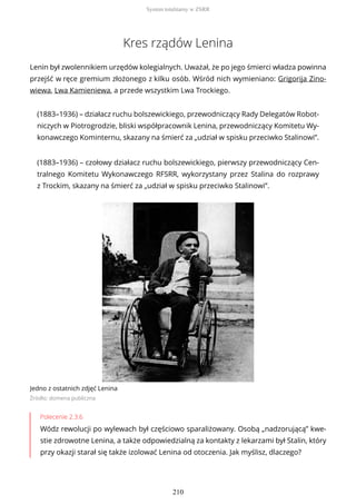 Kres rządów Lenina
Lenin był zwolennikiem urzędów kolegialnych. Uważał, że po jego śmierci władza powinna
przejść w ręce gremium złożonego z kilku osób. Wśród nich wymieniano: Grigorija Zino-
wiewa, Lwa Kamieniewa, a przede wszystkim Lwa Trockiego.
(1883–1936) – działacz ruchu bolszewickiego, przewodniczący Rady Delegatów Robot-
niczych w Piotrogrodzie, bliski współpracownik Lenina, przewodniczący Komitetu Wy-
konawczego Kominternu, skazany na śmierć za „udział w spisku przeciwko Stalinowi”.
(1883–1936) – czołowy działacz ruchu bolszewickiego, pierwszy przewodniczący Cen-
tralnego Komitetu Wykonawczego RFSRR, wykorzystany przez Stalina do rozprawy
z Trockim, skazany na śmierć za „udział w spisku przeciwko Stalinowi”.
Jedno z ostatnich zdjęć Lenina
Źródło: domena publiczna
Polecenie 2.3.6
Wódz rewolucji po wylewach był częściowo sparaliżowany. Osobą „nadzorującą” kwe-
stie zdrowotne Lenina, a także odpowiedzialną za kontakty z lekarzami był Stalin, który
przy okazji starał się także izolować Lenina od otoczenia. Jak myślisz, dlaczego?
System totalitarny w ZSRR
210
 