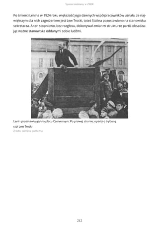 Po śmierci Lenina w 1924 roku większość jego dawnych współpracowników uznała, że naj-
większym dla nich zagrożeniem jest Lew Trocki, toteż Stalina pozostawiono na stanowisku
sekretarza. A ten stopniowo, bez rozgłosu, dokonywał zmian w strukturze partii, obsadza-
jąc ważne stanowiska oddanymi sobie ludźmi.
Lenin przemawiający na placu Czerwonym. Po prawej stronie, oparty o trybunę
stoi Lew Trocki
Źródło: domena publiczna
System totalitarny w ZSRR
212
 