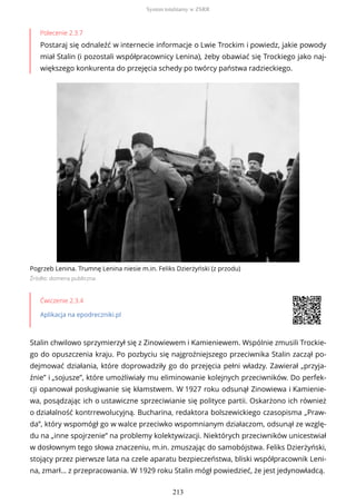Polecenie 2.3.7
Postaraj się odnaleźć w internecie informacje o Lwie Trockim i powiedz, jakie powody
miał Stalin (i pozostali współpracownicy Lenina), żeby obawiać się Trockiego jako naj-
większego konkurenta do przejęcia schedy po twórcy państwa radzieckiego.
Pogrzeb Lenina. Trumnę Lenina niesie m.in. Feliks Dzierżyński (z przodu)
Źródło: domena publiczna
Ćwiczenie 2.3.4
Aplikacja na epodreczniki.pl
Stalin chwilowo sprzymierzył się z Zinowiewem i Kamieniewem. Wspólnie zmusili Trockie-
go do opuszczenia kraju. Po pozbyciu się najgroźniejszego przeciwnika Stalin zaczął po-
dejmować działania, które doprowadziły go do przejęcia pełni władzy. Zawierał „przyja-
źnie” i „sojusze”, które umożliwiały mu eliminowanie kolejnych przeciwników. Do perfek-
cji opanował posługiwanie się kłamstwem. W 1927 roku odsunął Zinowiewa i Kamienie-
wa, posądzając ich o ustawiczne sprzeciwianie się polityce partii. Oskarżono ich również
o działalność kontrrewolucyjną. Bucharina, redaktora bolszewickiego czasopisma „Praw-
da”, który wspomógł go w walce przeciwko wspomnianym działaczom, odsunął ze wzglę-
du na „inne spojrzenie” na problemy kolektywizacji. Niektórych przeciwników unicestwiał
w dosłownym tego słowa znaczeniu, m.in. zmuszając do samobójstwa. Feliks Dzierżyński,
stojący przez pierwsze lata na czele aparatu bezpieczeństwa, bliski współpracownik Leni-
na, zmarł… z przepracowania. W 1929 roku Stalin mógł powiedzieć, że jest jedynowładcą.
System totalitarny w ZSRR
213
 