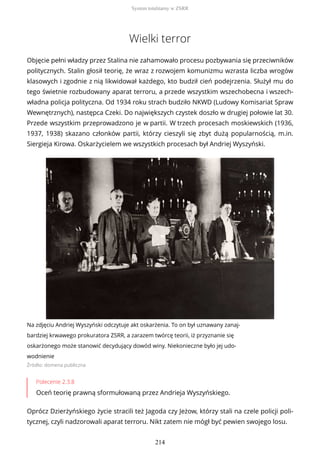 Wielki terror
Objęcie pełni władzy przez Stalina nie zahamowało procesu pozbywania się przeciwników
politycznych. Stalin głosił teorię, że wraz z rozwojem komunizmu wzrasta liczba wrogów
klasowych i zgodnie z nią likwidował każdego, kto budził cień podejrzenia. Służył mu do
tego świetnie rozbudowany aparat terroru, a przede wszystkim wszechobecna i wszech-
władna policja polityczna. Od 1934 roku strach budziło NKWD (Ludowy Komisariat Spraw
Wewnętrznych), następca Czeki. Do największych czystek doszło w drugiej połowie lat 30.
Przede wszystkim przeprowadzono je w partii. W trzech procesach moskiewskich (1936,
1937, 1938) skazano członków partii, którzy cieszyli się zbyt dużą popularnością, m.in.
Siergieja Kirowa. Oskarżycielem we wszystkich procesach był Andriej Wyszyński.
Na zdjęciu Andriej Wyszyński odczytuje akt oskarżenia. To on był uznawany zanaj-
bardziej krwawego prokuratora ZSRR, a zarazem twórcę teorii, iż przyznanie się
oskarżonego może stanowić decydujący dowód winy. Niekonieczne było jej udo-
wodnienie
Źródło: domena publiczna
Polecenie 2.3.8
Oceń teorię prawną sformułowaną przez Andrieja Wyszyńskiego.
Oprócz Dzierżyńskiego życie stracili też Jagoda czy Jeżow, którzy stali na czele policji poli-
tycznej, czyli nadzorowali aparat terroru. Nikt zatem nie mógł być pewien swojego losu.
System totalitarny w ZSRR
214
 
