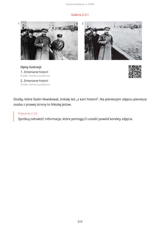 Galeria 2.3.1
1. 2.
OpisyOpisy ilustrilustracji:acji:
1. Zmienianie historii
Źródło: domena publiczna
2. Zmienianie historii
Źródło: domena publiczna
Osoby, które Stalin likwidował, znikały też „z kart historii”. Na pierwszym zdjęciu pierwsza
osoba z prawej strony to Nikołaj Jeżow.
Polecenie 2.3.9
Spróbuj odnaleźć informacje, które pomogą Ci ustalić powód korekty zdjęcia.
System totalitarny w ZSRR
215
 