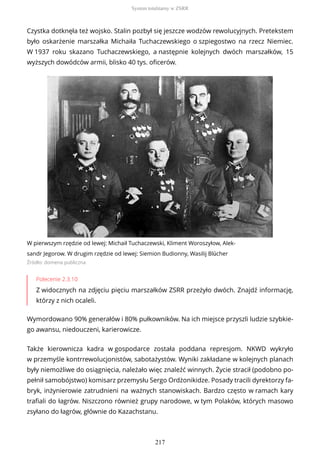 Czystka dotknęła też wojsko. Stalin pozbył się jeszcze wodzów rewolucyjnych. Pretekstem
było oskarżenie marszałka Michaiła Tuchaczewskiego o szpiegostwo na rzecz Niemiec.
W 1937 roku skazano Tuchaczewskiego, a następnie kolejnych dwóch marszałków, 15
wyższych dowódców armii, blisko 40 tys. oficerów.
W pierwszym rzędzie od lewej: Michaił Tuchaczewski, Kliment Woroszyłow, Alek-
sandr Jegorow. W drugim rzędzie od lewej: Siemion Budionny, Wasilij Blücher
Źródło: domena publiczna
Polecenie 2.3.10
Z widocznych na zdjęciu pięciu marszałków ZSRR przeżyło dwóch. Znajdź informację,
którzy z nich ocaleli.
Wymordowano 90% generałów i 80% pułkowników. Na ich miejsce przyszli ludzie szybkie-
go awansu, niedouczeni, karierowicze.
Także kierownicza kadra w gospodarce została poddana represjom. NKWD wykryło
w przemyśle kontrrewolucjonistów, sabotażystów. Wyniki zakładane w kolejnych planach
były niemożliwe do osiągnięcia, należało więc znaleźć winnych. Życie stracił (podobno po-
pełnił samobójstwo) komisarz przemysłu Sergo Ordżonikidze. Posady tracili dyrektorzy fa-
bryk, inżynierowie zatrudnieni na ważnych stanowiskach. Bardzo często w ramach kary
trafiali do łagrów. Niszczono również grupy narodowe, w tym Polaków, których masowo
zsyłano do łagrów, głównie do Kazachstanu.
System totalitarny w ZSRR
217
 