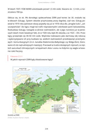 W latach 1937–1938 NKWD aresztowało ponad 1,5 mln osób. Skazano ok. 1,3 mln, a roz-
strzelano 700 tys.
Oblicza się, że ok. 9% dorosłego społeczeństwa ZSRR pod koniec lat 30. znalazło się
w obozach GUŁagu. System obozów przymusowej pracy (łagrów), czyli tzw. GUŁag po-
wstał w 1919 roku (pierwsze obozy pojawiły się już w 1918 roku) dla „wrogów ludu”, „od-
szczepieńców”. Do łagru mogli też trafić nieprawomyślni członkowie partii bolszewickiej.
Rozbudowa GUŁagu nastąpiła w okresie stalinowskim, ale o jego rozroście już w pierw-
szych latach może świadczyć fakt, że w 1920 roku było 85 obozów, a w 1923 – 355. Przez
łagry przewinęło się 30–50 mln osób. Więźniów traktowano jako darmową siłę roboczą
i wykorzystywano ich przy budowie np. wielkich stalinowskich przedsięwzięć przemysło-
wych i komunikacyjnych (m.in. kanałów Białomorsko-Bałtyckiego czy Wołga-Don). Kiero-
wano ich do najtrudniejszych inwestycji. Pracowali w trudno dostępnych rejonach, w cięż-
kich warunkach klimatycznych: w kopalniach złota i uranu na Kołymie czy węgla w base-
nie rzeki Peczory.
Polecenie 2.3.11
W jakich rejonach ZSRR były zlokalizowane łagry?
GUŁAG w ZSRR
Źródło: Krystian Chariza i zespół,
System totalitarny w ZSRR
218
 