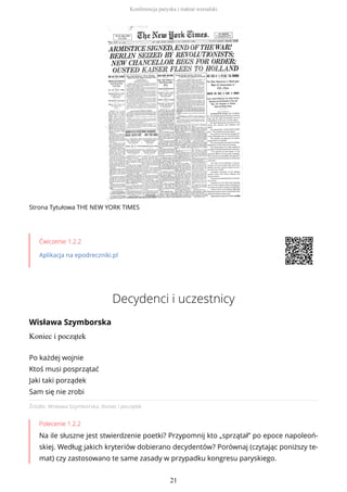 Strona Tytułowa THE NEW YORK TIMES
Ćwiczenie 1.2.2
Aplikacja na epodreczniki.pl
Decydenci i uczestnicy
Wisława Szymborska
Koniec i początek
Źródło: Wisława Szymborska, Koniec i początek.
Polecenie 1.2.2
Na ile słuszne jest stwierdzenie poetki? Przypomnij kto „sprzątał” po epoce napoleoń-
skiej. Według jakich kryteriów dobierano decydentów? Porównaj (czytając poniższy te-
mat) czy zastosowano te same zasady w przypadku kongresu paryskiego.
Po każdej wojnie
Ktoś musi posprzątać
Jaki taki porządek
Sam się nie zrobi
Konferencja paryska i traktat wersalski
21
 