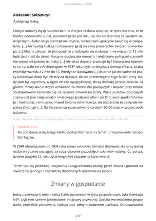 Aleksandr Sołżenicyn
Archipelag Gułag
Źródło: Aleksandr Sołżenicyn, Archipelag Gułag, t. III, tłum. Jerzy Pomianowski, Warszawa 1990, s. 247–248.
Polecenie 2.3.12
Na podstawie powyższego tekstu podaj informacje na temat funkcjonowania radziec-
kich łagrów.
W ZSRR obowiązywało od 1934 roku prawo odpowiedzialności zbiorowej: skazanie jednej
osoby w rodzinie pociągało za sobą ukaranie pozostałych członków rodziny. Co gorsza,
dziecko powyżej 12. roku życia mogło być skazane na karę śmierci.
Terror stał się podstawą utrzymania nieograniczonej władzy przez Stalina i pozwolił na
stworzenie jednego z najbardziej zbrodniczych systemów na świecie.
Zmiany w gospodarce
Jedną z pierwszych zmian, którą Stalin wprowadził w życiu gospodarczym, była likwidacja
NEP, czyli tym samym jakiejkolwiek inicjatywy prywatnej. Została wprowadzona gospo-
darka centralnie planowana, będąca pod pełnym nadzorem państwa. Opracowywano
Pomysł zamiany Wysp Sołowieckich na miejsce zesłania wziął się ze spostrzeżenia, że to
bardzo odpowiedni punkt, ponieważ przez pół roku nie ma on łączności ze światem ze-
wnętrznym. Żaden krzyk stamtąd nie dojdzie, możesz tam spokojnie bawić się w całopa-
lenie. [...] Archipelag GUŁag roztasowany [jest] na całej powierzchni Związku Sowieckie-
go. [...] Można założyć, że jednocześnie znajdowało się w obozach nie więcej niż 12 mln
ludzi (jedni szli do ziemi. Maszyna dostarczała nowych). I więźniowie polityczni stanowili
nie więcej niż połowę tej liczby. [...] Ale teraz dopiero przestaje być historyczną tajemni-
cą to, co stało się z Archipelagiem w 1937 roku, była to eksplozja demograficzna. Liczba
więźniów wzrosła z 2 mln do 17. Wtedy też skasowano [...] ostatnie już dni wolne od pra-
cy (ustawowo miały być ich trzy na miesiąc), ale nie przestrzegano tego ściśle i zimą, kie-
dy plan był zagrożony, w ogóle ich nie uwzględniano), letnią dniówkę przedłużono do 14
godzin, mrozy 40–50 stopni uznawano za znośne dla pracujących i dopiero przy mrozie
55-stopniowym zezwalało się na spisanie dniówki na straty. Wiele punktów obozowych
znamy dziś jako miejsca kaźni i masowego grzebania ofiar – jak Orotukan i punkt Polarno-
je, i Swistoplas, i Annuszka, i nawet kolonia rolna Dukcza, ale najbardziej tu zasłynęła ko-
palnia Zołotistyj [...]. Na Serpantynce rozstrzeliwano co dzień 30–50 ludzi w szopie, obok
izolatora.
System totalitarny w ZSRR
219
 