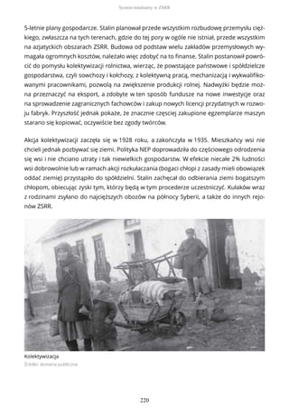 5-letnie plany gospodarcze. Stalin planował przede wszystkim rozbudowę przemysłu cięż-
kiego, zwłaszcza na tych terenach, gdzie do tej pory w ogóle nie istniał, przede wszystkim
na azjatyckich obszarach ZSRR. Budowa od podstaw wielu zakładów przemysłowych wy-
magała ogromnych kosztów, należało więc zdobyć na to finanse. Stalin postanowił powró-
cić do pomysłu kolektywizacji rolnictwa, wierząc, że powstające państwowe i spółdzielcze
gospodarstwa, czyli sowchozy i kołchozy, z kolektywną pracą, mechanizacją i wykwalifiko-
wanymi pracownikami, pozwolą na zwiększenie produkcji rolnej. Nadwyżki będzie moż-
na przeznaczyć na eksport, a zdobyte w ten sposób fundusze na nowe inwestycje oraz
na sprowadzenie zagranicznych fachowców i zakup nowych licencji przydatnych w rozwo-
ju fabryk. Przyszłość jednak pokaże, że znacznie częsciej zakupione egzemplarze maszyn
starano się kopiować, oczywiście bez zgody twórców.
Akcja kolektywizacji zaczęła się w 1928 roku, a zakończyła w 1935. Mieszkańcy wsi nie
chcieli jednak pozbywać się ziemi. Polityka NEP doprowadziła do częściowego odrodzenia
się wsi i nie chciano utraty i tak niewielkich gospodarstw. W efekcie niecałe 2% ludności
wsi dobrowolnie lub w ramach akcji rozkułaczania (bogaci chłopi z zasady mieli obowiązek
oddać ziemię) przystąpiło do spółdzielni. Stalin zachęcał do odbierania ziemi bogatszym
chłopom, obiecując zyski tym, którzy będą w tym procederze uczestniczyć. Kułaków wraz
z rodzinami zsyłano do najcięższych obozów na północy Syberii, a także do innych rejo-
nów ZSRR.
Kolektywizacja
Źródło: domena publiczna
System totalitarny w ZSRR
220
 