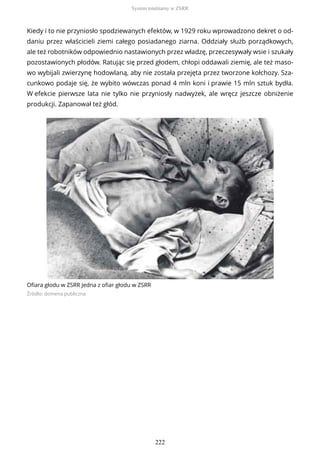 Kiedy i to nie przyniosło spodziewanych efektów, w 1929 roku wprowadzono dekret o od-
daniu przez właścicieli ziemi całego posiadanego ziarna. Oddziały służb porządkowych,
ale też robotników odpowiednio nastawionych przez władzę, przeczesywały wsie i szukały
pozostawionych płodów. Ratując się przed głodem, chłopi oddawali ziemię, ale też maso-
wo wybijali zwierzynę hodowlaną, aby nie została przejęta przez tworzone kołchozy. Sza-
cunkowo podaje się, że wybito wówczas ponad 4 mln koni i prawie 15 mln sztuk bydła.
W efekcie pierwsze lata nie tylko nie przyniosły nadwyżek, ale wręcz jeszcze obniżenie
produkcji. Zapanował też głód.
Ofiara głodu w ZSRR Jedna z ofiar głodu w ZSRR
Źródło: domena publiczna
System totalitarny w ZSRR
222
 